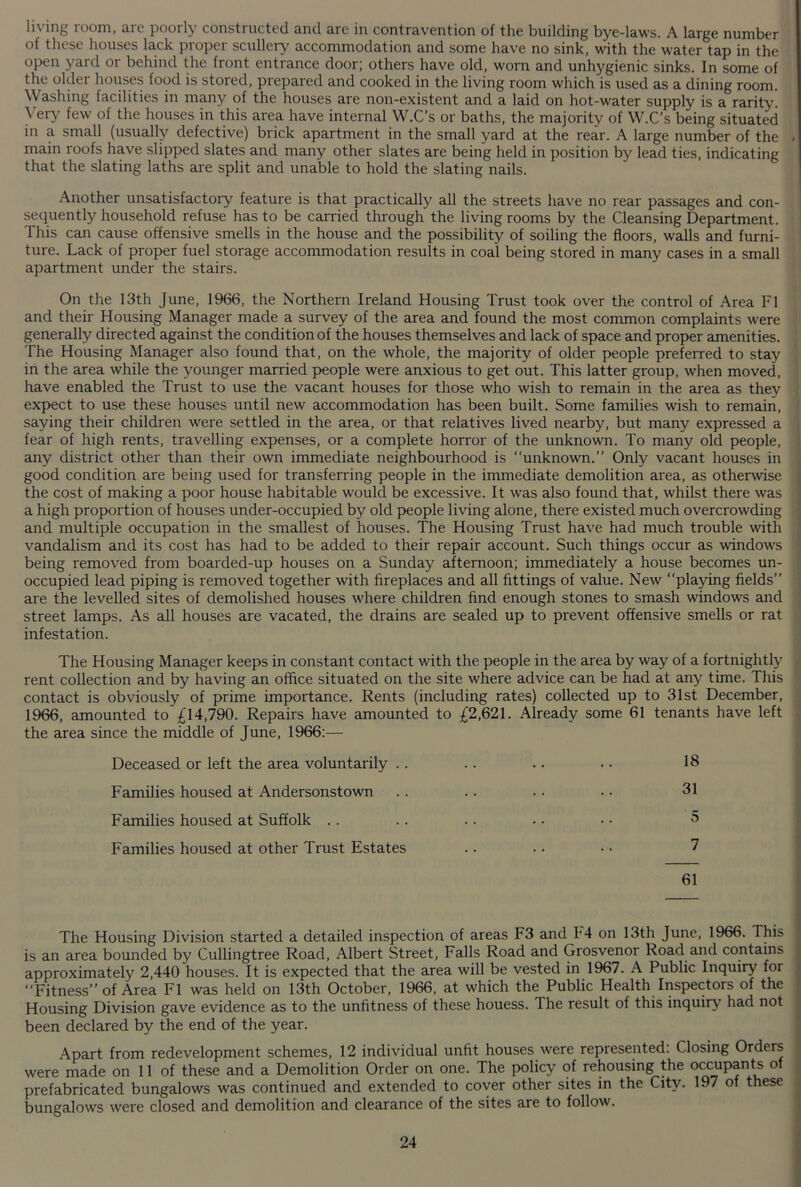 living room, are poorly constructed and are in contravention of the building bye-laws. A large number of thest houses lack piopei scullery accommodation and some have no sink, with the water tap in the open yard or behind the front entrance door; others have old, worn and unhygienic sinks. In some of the older houses food is stored, prepared and cooked in the living room which is used as a dining room. Washing facilities in many of the houses are non-existent and a laid on hot-water supply is a rarity. Very few of the houses in this area have internal W.C’s or baths, the majority of W.C’s being situated in a small (usually defective) brick apartment in the small yard at the rear. A large number of the . main roofs have slipped slates and many other slates are being held in position by lead ties, indicating that the slating laths are split and unable to hold the slating nails. Another unsatisfactory feature is that practically all the streets have no rear passages and con- sequently household refuse has to be carried through the living rooms by the Cleansing Department. This can cause offensive smells in the house and the possibility of soiling the floors, walls and furni- ture. Lack of proper fuel storage accommodation results in coal being stored in many cases in a small apartment under the stairs. On the 13th June, 1966, the Northern Ireland Housing Trust took over the control of Area FI and their Housing Manager made a survey of the area and found the most common complaints were generally directed against the condition of the houses themselves and lack of space and proper amenities. The Housing Manager also found that, on the whole, the majority of older people preferred to stay in the area while the younger married people were anxious to get out. This latter group, when moved, have enabled the Trust to use the vacant houses for those who wish to remain in the area as they expect to use these houses until new accommodation has been built. Some families wish to remain, saying their children were settled in the area, or that relatives lived nearby, but many expressed a fear of high rents, travelling expenses, or a complete horror of the unknown. To many old people, any district other than their own immediate neighbourhood is “unknown.” Only vacant houses in good condition are being used for transferring people in the immediate demolition area, as otherwise the cost of making a poor house habitable would be excessive. It was also found that, whilst there was a high proportion of houses under-occupied by old people living alone, there existed much overcrowding and multiple occupation in the smallest of houses. The Housing Trust have had much trouble with vandalism and its cost has had to be added to their repair account. Such things occur as windows being removed from boarded-up houses on a Sunday afternoon; immediately a house becomes un- occupied lead piping is removed together with fireplaces and all fittings of value. New “playing fields” are the levelled sites of demolished houses where children find enough stones to smash windows and street lamps. As all houses are vacated, the drains are sealed up to prevent offensive smells or rat infestation. The Housing Manager keeps in constant contact with the people in the area by way of a fortnightly rent collection and by having an office situated on the site where advice can be had at any time. This contact is obviously of prime importance. Rents (including rates) collected up to 31st December, 1966, amounted to £14,790. Repairs have amounted to £2,621. Already some 61 tenants have left the area since the middle of June, 1966:— Deceased or left the area voluntarily . . Families housed at Andersonstown Families housed at Suffolk Families housed at other Trust Estates The Housing Division started a detailed inspection of areas F3 and F 4 on 13th June, 1966. This is an area bounded by Cullingtree Road, Albert Street, Falls Road and Grosvenor Road and contains approximately 2,440 houses. It is expected that the area will be vested in 1967. A Public Inquiry for “Fitness” of Area FI was held on 13th October, 1966, at which the Public Health Inspectors of the Housing Division gave evidence as to the unfitness of these houess. The result of this inquiry had not been declared by the end of the year. Apart from redevelopment schemes, 12 individual unfit houses were represented: Closing Orders were made on 11 of these and a Demolition Order on one. The policy of rehousing the occupants of prefabricated bungalows was continued and extended to cover other sites in the City. 197 of these bungalows were closed and demolition and clearance of the sites are to follow. 18 31 5 61