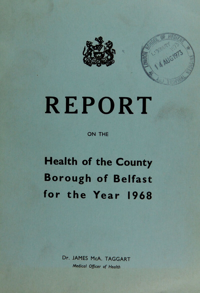 REPORT ON THE Health of the County Borough of Belfast for the Year 1968 Dr. JAMES McA. TAGGART Medical Officer of Health