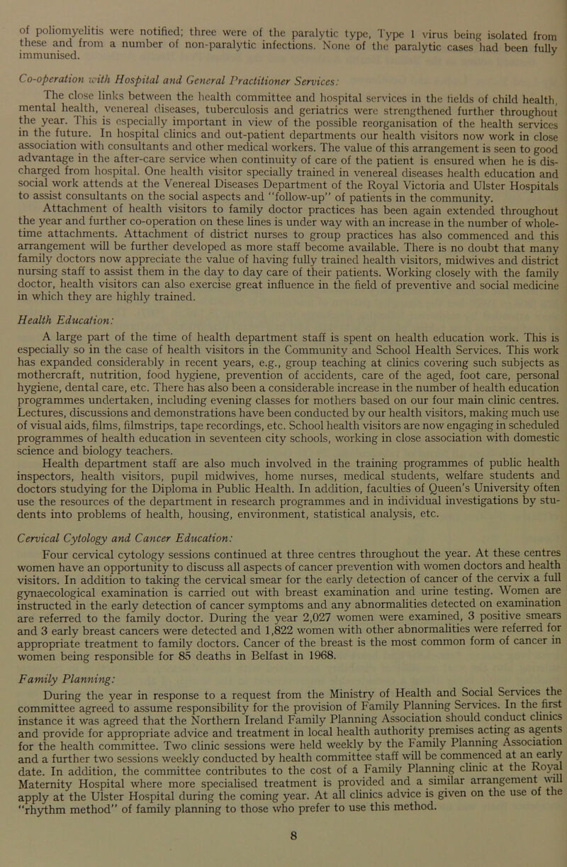 of poliomyelitis were notified; three were of the paralytic type, Type 1 virus being isolated from these and from a number of non-paralytic infections. None of the paralytic cases had been fullv immunised. y Co-operation with Hospital and General Practitioner Services: The close links between the health committee and hospital services in the fields of child health, mental health, venereal diseases, tuberculosis and geriatrics were strengthened further throughout the year. This is especially important in view of the possible reorganisation of the health services in the future. In hospital clinics and out-patient departments our health visitors now work in close association with consultants and other medical workers. The value of this arrangement is seen to good advantage in the after-care service when continuity of care of the patient is ensured when he is dis- charged from hospital. One health visitor specially trained in venereal diseases health education and social work attends at the Venereal Diseases Department of the Royal Victoria and Ulster Hospitals to assist consultants on the social aspects and “follow-up” of patients in the community. Attachment of health visitors to family doctor practices has been again extended throughout the year and further co-operation on these lines is under way with an increase in the number of whole- time attachments. Attachment of district nurses to group practices has also commenced and this arrangement will be further developed as more staff become available. There is no doubt that many family doctors now appreciate the value of having fully trained health visitors, midwives and district nursing staff to assist them in the day to day care of their patients. Working closely with the family doctor, health visitors can also exercise great influence in the field of preventive and social medicine in which they are highly trained. Health Education: A large part of the time of health department staff is spent on health education work. This is especially so in the case of health visitors in the Community and School Health Services. This work has expanded considerably in recent years, e.g., group teaching at clinics covering such subjects as mothercraft, nutrition, food hygiene, prevention of accidents, care of the aged, foot care, personal hygiene, dental care, etc. There has also been a considerable increase in the number of health education programmes undertaken, including evening classes for mothers based on our four main clinic centres. Lectures, discussions and demonstrations have been conducted by our health visitors, making much use of visual aids, films, filmstrips, tape recordings, etc. School health visitors are now engaging in scheduled programmes of health education in seventeen city schools, working in close association with domestic science and biology teachers. Health department staff are also much involved in the training programmes of public health inspectors, health visitors, pupil midwives, home nurses, medical students, welfare students and doctors studying for the Diploma in Public Health. In addition, faculties of Queen’s University often use the resources of the department in research programmes and in individual investigations by stu- dents into problems of health, housing, environment, statistical analysis, etc. Cervical Cytology and Cancer Education: Four cervical cytology sessions continued at three centres throughout the year. At these centres women have an opportunity to discuss all aspects of cancer prevention with women doctors and health visitors. In addition to taking the cervical smear for the early detection of cancer of the cervix a full gynaecological examination is carried out with breast examination and urine testing. Women are instructed in the early detection of cancer symptoms and any abnormalities detected on examination are referred to the family doctor. During the year 2,027 women were examined, 3 positive smears and 3 early breast cancers were detected and 1,822 women with other abnormalities were referred for appropriate treatment to family doctors. Cancer of the breast is the most common form of cancer in women being responsible for 85 deaths in Belfast in 1968. Family Planning: During the year in response to a request from the Ministry of Health and Social Services the committee agreed to assume responsibility for the provision of Family Planning Services. In the first instance it was agreed that the Northern Ireland Family Planning Association should conduct climes and provide for appropriate advice and treatment in local health authority premises acting as agents for the health committee. Two clinic sessions were held weekly by the Family Planning Association and a further two sessions weekly conducted by health committee staff will be commenced at an early date. In addition, the committee contributes to the cost of a Family Planning clinic at the Royal Maternity Hospital where more specialised treatment is provided and a similar arrangement wfi apply at the Ulster Hospital during the coming year. At all clinics advice is given on the use of the “rhythm method” of family planning to those who prefer to use this method.