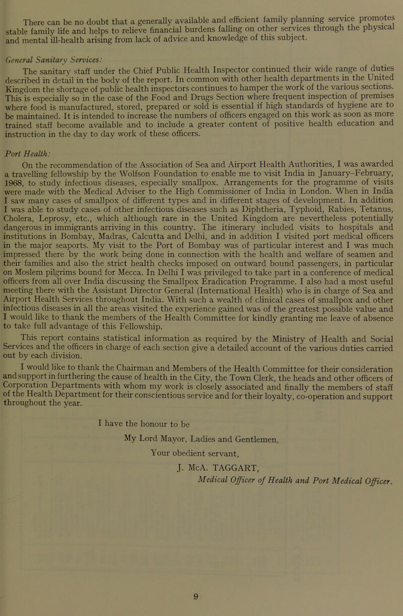 There can be no doubt that a generally available and efficient family planning service promotes stable family life and helps to relieve financial burdens falling on other services through the physical and mental ill-health arising from lack of advice and knowledge of this subject. General Sanitary Services: The sanitary staff under the Chief Public Health Inspector continued their wide range of duties described in detail in the body of the report. In common with other health departments in the United Kingdom the shortage of public health inspectors continues to hamper the work of the various sections. This is especially so in the case of the Food and Drugs Section where frequent inspection of premises where food is manufactured, stored, prepared or sold is essential if high standards of hygiene are to be maintained. It is intended to increase the numbers of officers engaged on this work as soon as more trained staff become available and to include a greater content of positive health education and instruction in the day to day work of these officers. Port Health: On the recommendation of the Association of Sea and Airport Health Authorities, I was awarded a travelling fellowship by the Wolfson Foundation to enable me to visit India in January-February, 1968, to study infectious diseases, especially smallpox. Arrangements for the programme of visits were made with the Medical Adviser to the High Commissioner of India in London. When in India I saw many cases of smallpox of different types and in different stages of development. In addition I was able to study cases of other infectious diseases such as Diphtheria, Typhoid, Rabies, Tetanus, Cholera, Leprosy, etc., which although rare in the United Kingdom are nevertheless potentially dangerous in immigrants arriving in this country. The itinerary included visits to hospitals and institutions in Bombay, Madras, Calcutta and Delhi, and in addition I visited port medical officers in the major seaports. My visit to the Port of Bombay was of particular interest and I was much impressed there by the work being done in connection with the health and welfare of seamen and their families and also the strict health checks imposed on outward bound passengers, in particular on Moslem pilgrims bound for Mecca. In Delhi I was privileged to take part in a conference of medical officers from all over India discussing the Smallpox Eradication Programme. I also had a most useful meeting there with the Assistant Director General (International Health) who is in charge of Sea and Airport Health Services throughout India. With such a wealth of clinical cases of smallpox and other infectious diseases in all the areas visited the experience gained was of the greatest possible value and I would like to thank the members of the Health Committee for kindly granting me leave of absence to take full advantage of this Fellowship. This report contains statistical information as required by the Ministry of Health and Social Services and the officers in charge of each section give a detailed account of the various duties carried out by each division. I would like to thank the Chairman and Members of the Health Committee for their consideration and support in furthering the cause of health in the City, the Town Clerk, the heads and other officers of Corporation Departments with whom my work is closely associated and finally the members of staff of the Health Department for their conscientious service and for their loyalty, co-operation and support throughout the year. I have the honour to be My Lord Mayor, Ladies and Gentlemen, Your obedient servant, J. McA. TAGGART, Medical Officer of Health and Port Medical Officer.