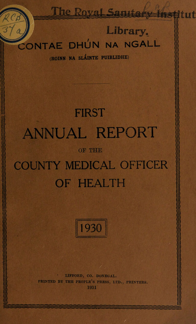 Library. CONTAE DHUN NA NGALL (ROINN NA SLAINTE PUIBLIDHE) FIRST ANNUAL REPORT OF THE COUNTY MEDICAL OFFICER OF HEALTH 1930 • LIFFORD, CO. DONEGAL. PRINTED BY THE PEOPLE’S PRESS, LTD., PRINTERS. 1931