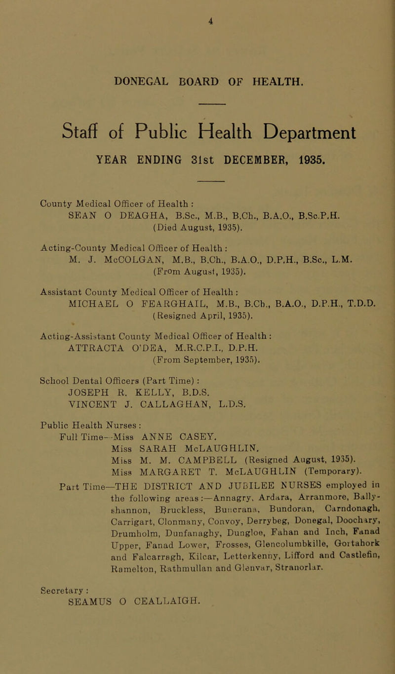 DONEGAL BOARD OF HEALTH. Staff of Public Health Department YEAR ENDING 31st DECEMBER, 1935. County Medical Officer of Health : SEAN O DEAGHA, B.Sc., M.B., B.Cb., B.A.O., B.Sc.P.H. (Died August, 1935). Acting-County Medical Officer of Health : M. J. McCOLGAN, M.B., B.Ch., B.A.O., D.P.H., B.Sc., L.M. (From Augusf, 1935). Assistant County Medical Officer of Health : MICHAEL 0 FEARGHAIL, M.B., B.Cb., B.A.O., D.P.H., T.D.D. (Resigned April, 1935). Acting-Assistant County Medical Officer of Health : ATTRACTA O’DEA, M.R.C.P.I., D.P.H. (From September, 1935). School Dental Officers (Part Time) : JOSEPH R. KELLY, B.D.S. VINCENT J. CALLAGHAN, L.D.S. Public Plealth Nurses: Full Time- Miss ANNE CASEY. Miss SARAH McLAUGHLIN. Mibs M. M. CAMPBELL (Resigned August, 1935). Miss MARGARET T. McLAUGHLIN (Temporary). Part Time—THE DISTRICT AND JUBILEE NURSES employed in the following areas:—Annagry, Ardara, Arranmore, Bally- shannon, Rruckless, Buncrana, Bundoran, Carndonagh, Carrigart, Clonmany, Convoy, Derrybeg, Donegal, Doochary, Drumholm, Dunfanaghy, Dungloe, Fahan and Inch, Fanad Upper, Fanad Lower, Frosses, Glencolumbkille, Goitahork and Falcarragh, Kilcar, Letterkenny, Lifford and Castlefin, Ramelton, Rathmullan and Glenvar, Strauorlar. Secretary : SEAMUS 0 CEALLAIGH.