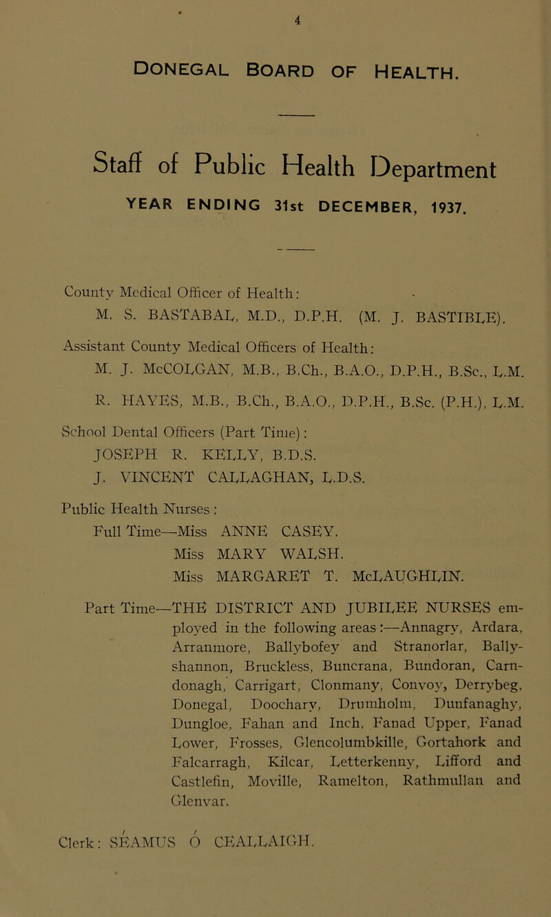 Donegal Board of Health. Staff of Public Health Department YEAR ENDING 31st DECEMBER, 1937. County Medical Officer of Health: M. S. BASTABAL, M.D., D.P.H. (M. J. BASTIBLE). Assistant County Medical Officers of Health: M. J. McCOLGAN, M.B., B.Ch., B.A.O., D.P.H., B.Sc., B.M. R. HAYES, M.B., B.Ch., B.A.O., D.P.H., B.Sc. (P.H.), B.M. School Dental Officers (Part Time): JOSEPH R. KELLY, B.D.S. J. VINCENT CALLAGHAN, L-D.S. Public Health Nurses: Full Time—Miss ANNE CASEY. Miss MARY WALSH. Miss MARGARET T. McLAUGHLIN. Part Time—THE DISTRICT AND JUBILEE NURSES em- ployed in the following areas :—Annagry, Ardara, Arranmore, Ballybofey and Stranorlar, Bally- shannon, Bruckless, Buncrana, Bundoran, Carn- donagh, Carrigart, Clonmany, Convoy, Derrybeg, Donegal, Dooeharv, Drumholm, Dunfanaghy, Dungloe, Fahan and Inch, Fanad Upper, Fanad Lower, Frosses, Glencolumbkille, Gortahork and Falcarragh, Kilcar, Letterkenny, Lifford and Castlefin, Moville, Ramelton, Rathmullan and Glcnvar. Clerk: SEAMUS 6 CEALLAIGH.