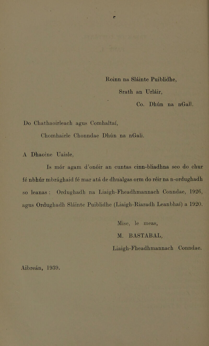 Roinn na Slainte Puiblidhe, Srath an Urlair, Co. Dhun na nGall. Do Chathaoirleach agus Comhaltai, Chomhairle Chonndae Dhun na nGali. A Dhaoine Uaisle. Is mor again d’onoir an cuntas cinn-bliadhna seo do chur fe nbhur mbraghaid fe mar ata de dhualgas orm do reir na n-ordughadh so leanas : Ordughadh na Liaigh-Fheadkmannach Conndae, 1926, agus Ordughadh Slainte Puiblidhe (Liaigh-Riaradh Leanbhai) a 1920. pise, le meas, M. BASTABAL, Liaigh-Fheadhmannach Conndae. Aibrean, 1939.