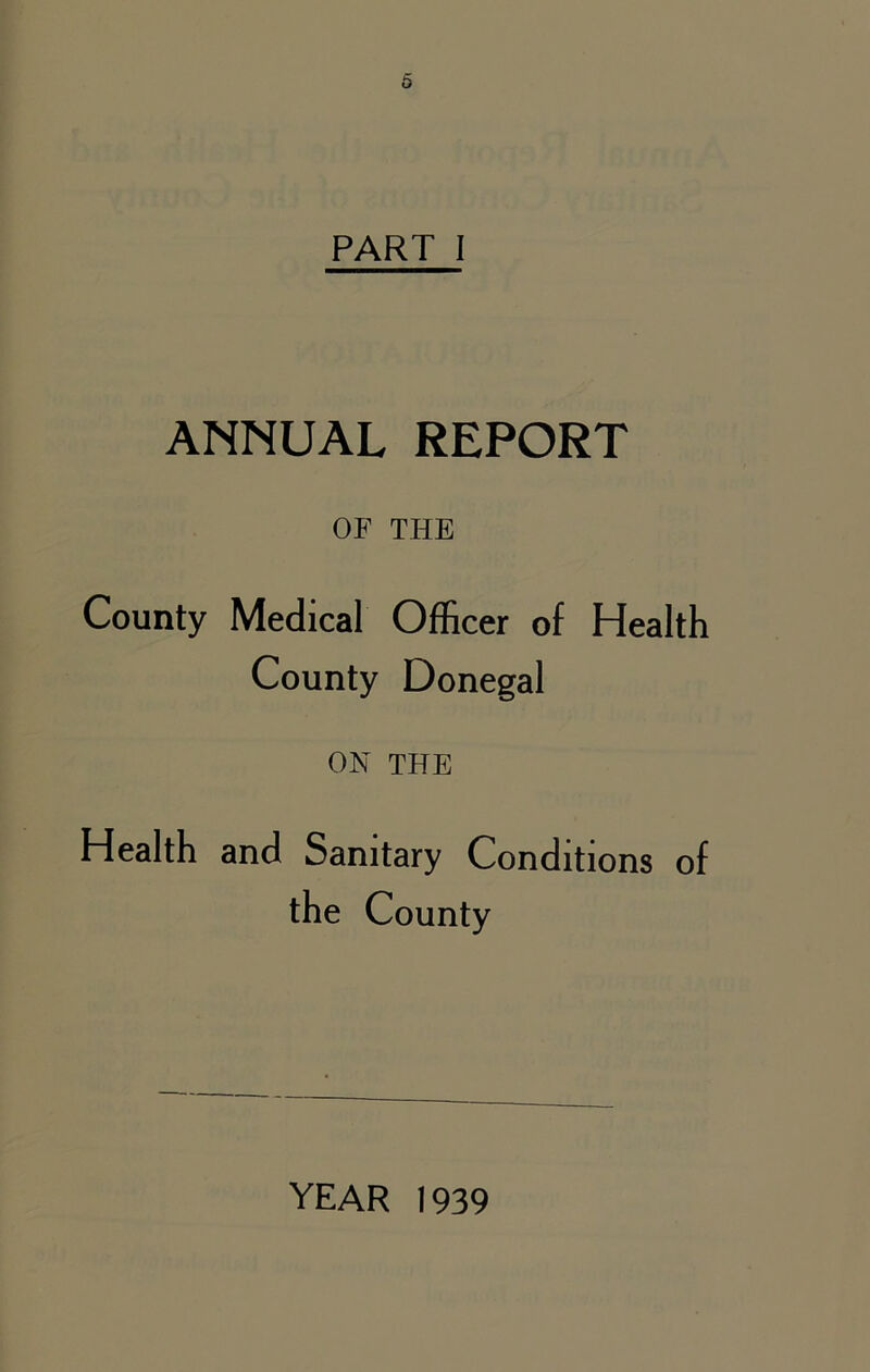 PART I ANNUAL REPORT OF THE County Medical Officer of Health County Donegal ON THE Health and Sanitary Conditions of the County YEAR 1939