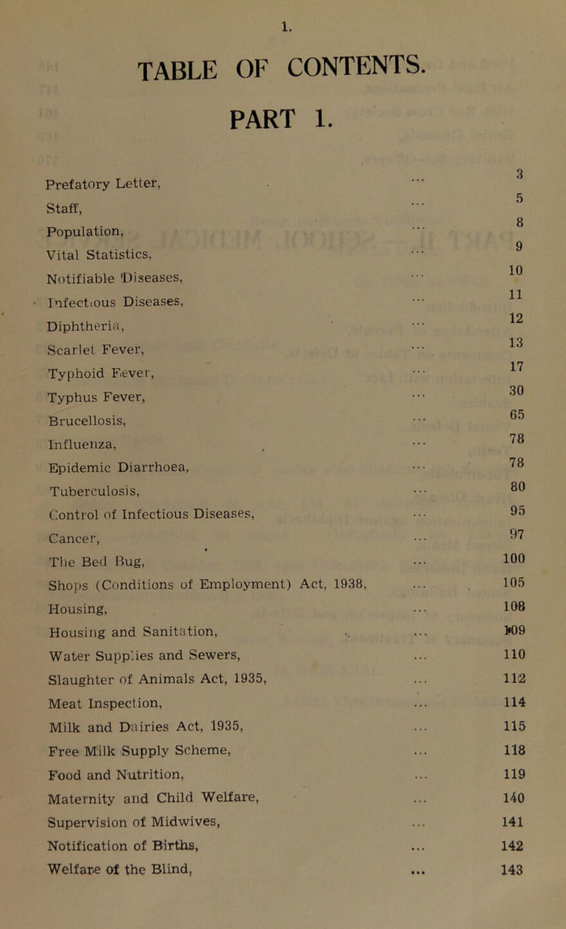 TABLE OF CONTENTS. PART 1. 3 Prefatory Letter, Staff, g Population, 9 Vital Statistics, Notifiable 'Diseases, ••• 10 - Infectious Diseases, ••• ^ 12 Diphtheria, Scarlet Fever, ••• 13 17 Typhoid Fever, Typhus Fever, 0‘S Brucellosis, Influenza, . ••• Epidemic Diarrhoea, ••• Tuberculosis, ••• 80 Control of Infectious Diseases, ••• 05 Cancer, ••• 07 The Bed Bug, ••• 100 Shops (Conditions of Employment) Act, 1938, ... 105 Housing, ... 108 Housing and Sanitation, .. .... 1*09 Water Supplies and Sewers, ... 110 Slaughter of Animals Act, 1935, ... 112 Meat Inspection, ... 114 Milk and Dairies Act, 1935, ... 115 Free Milk Supply Scheme, ... 118 Food and Nutrition, ... 119 Maternity and Child Welfare, ... 140 Supervision of Midwives, ... 141 Notification of Births, ... 142 Welfare of the Blind, ... 143