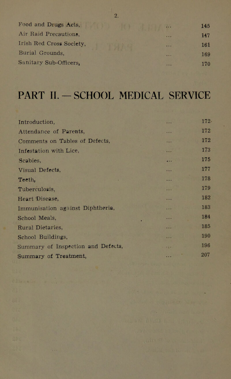 Food and Drugs Acts, ... 145 Air Raid Precautions, ... 147 Irish Red Cross Society, ... 161 Burial Grounds, ... 169 Sanitary Sub-Officers, ... 170 PART II. —SCHOOL MEDICAL SERVICE Introduction, ... 172- Attendance of Parents, ... 172 Comments on Tables of Defects, ... 172 Infestation with Lice, ... 173 Scabies, ... 175 Visual Defects, ... 177 Teeth, ... 178 Tuberculosis, ••• 179 Heart 'Disease, ... 182 Immunisation against Diphtheria, ... 183 School Meals, . ••• 184 Rural Dietaries, 185 School Buildings, ••• 19° Summary of Inspection and Defects, ... 196 Summary of Treatment, ••• 207