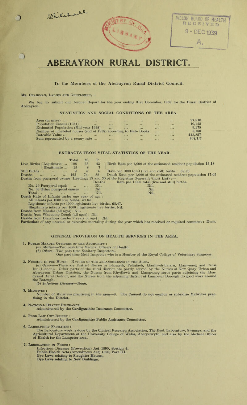 1 Vi/£L8H BO .rn CF HtA R C K y y A. ABERAYRON RURAL DISTRICT. To the Members of the Aberayron Rural District Council. Mr. Chairman, Ladies and Gentlemen,— We beg to submit our Annual Report for the year ending 31st December, 1938, for the Rural District of Aberayron. STATISTICS AND SOCIAL CONDITIONS OF THE AREA. Area (in acres) ... ... ... ... ... ... ... ... 97,810 Population Census (1931) ... ... ... ... ... ... 10,125 Estimated Population (Mid year 1938) ... ... ... ... ... 9,175 Number of inhabited nouses (end of 1938) according to Rate Books ... ... 3,180 Rateable Value ... ... ... ... ... ... ... ... £15,857 Sum represented by a penny rate ... ... ... ... ... ... £68/1/7 EXTRACTS FROM VITAL STATISTICS OF THE YEAR. Live Births (Legitimate [ Illegitimate Still Births ... Deaths Total. 106 15 9 162 M. 63 8 5 74 F. 43 7 4 88 Birth Rate per 1,000 of the estimated resident population 13.18 Rate per 1000 total (live and still) births : 69.23 Death Rate per 1,000 of the estimated resident population 17.65 Deaths from puerperal causes (Headings 29 and 30 of the Registrar-General’s Short List) :— Deaths Rate per 1,000 total (live and still) births. No. 29 Puerperal sepsis ... ... Nil. Nil. No. 30 Other puerperal causes ... Nil. Nil. Total Nil. Nil. Death Rate of Infants under one year of age : All infants per 1000 live births, 57.85. Legitimate infants per 1000 legitimate live births, 65.47. Illegitimate infants per 1000 illegitimate live births. Nil. Deaths from Measles (all ages) : Nil. Deaths from Whooping Cough (all ages) : Nil. Deaths from Diarrhoea (under 2 years of age) : Nil. Particulars of any unusual or excessive mortality during the year which has received or required comment : None. GENERAL PROVISION OF HEALTH SERVICES IN THE AREA. 1. Public Health Officers of the Authority : (а) Medical—Two part time Medical Officers of Health. (б) Others—-Two part time Sanitary Inspectors. One part time Meat Inspector who is a Member of the Royal College of Veterinary Surgeons. 2. Nursing in the Home. Nature of the arrangements in the Area. (а) General—There are District Nurses in Llanarth, Felinfach, Llanllwch-haiarn, Llanwenog and Cross Inn (Llanon). Other parts of the rural district are partly served by the Nurses of New Quay Urban and Aberayron Urban Districts, the Nurses from Rhydlewis and Llangranog serve parts adjoining the Llan- dyssul Rural District, and the Nurses from the adjoining district of Lampeter Borough do good work arormd the Borough. (б) Infectious Diseases—None. •3, Midwives : Number of Midwives practising in the area—8. The Council do not employ or subsidise Midwives prac- tising in the District. 4. National Health Insurance: Administered by the Cardiganshire Insurance Committee. 5. Poor Law Out Relief : Administered by the Cardiganshire Public Assistance Committee. 6. Laboratory Facilities : The Laboratory work is done by the Clinical Research Association, The Beck Laboratory, Swansea, and the Agricultural Department of the University College of Wales, Aberystwyth, and also by the Medical Officer of Health for the Lampeter area. 7. Legislation in Force : Infectious Diseases (Prevention) Act 1890, Section 4. Public Health Acts (Amendment Act) 1890, Part III. Bye Laws relating to Slaughter Houses. Bye Laws relating to New Buildings.