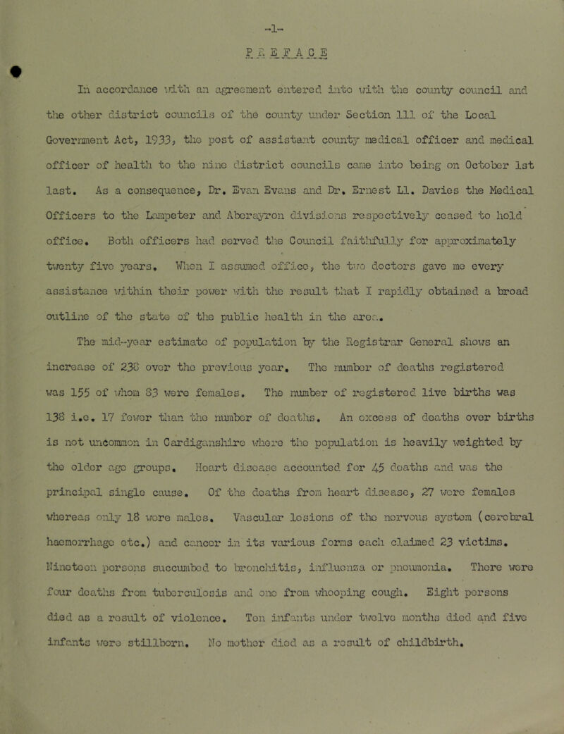 “•1“* In accordance \jith an agreement entered into uith tlio county council and the other district councils of the county under Section 111 of the Local Government Act, 1933; tho post of assistant county medical officer and medical officer of health to the nine district councils cojae into being on October Ist last. As a consequence, Dr. Evan Evans and Dr. Ernest LI. Davies the Medical Officers to the Lampeter and Aberayron divisions respectively ceased to hold office. Both officers had served the Council faitlifully for approximately tvTcnty five years. When I assuraed office, the tuo doctors gave me every assistance vrithin their power with the result that I rapidly obtained a broad outline of the state of the public healtli in the area. The iiiid“yoaa‘ estimate of population by the Registrar General shows an increase of 230 over tho previous year, Tho number of deaths registered was 155 of whom S3 were females, Tho number of registered live births was 138 i.o, 17 fevjor than the number of deaths. An excess of deaths over births is not uncommon in Cardiganshire vrhere tho population is heavily 'i-raighted by the older age groups. Heart disease accounted for 45 deaths and v/as tho principal single cxiuse. Of the deaths from heart disease, 27 Mere females whereas only 18 wore males. Vascular lesions of tlic nervous system (cerebral haemorrhage etc.) and cancer in its various forms each claimed 23 victims. Nineteen persons succumbed to broncliitis, influonsa or pnovunonia. There \rciro four deaths from tuberculosis and one from vjhooping cough. Eight persons died as a result of violence. Ton infants under twelve months died and five infants wore stillborn. No mother died as a result of childbirth.