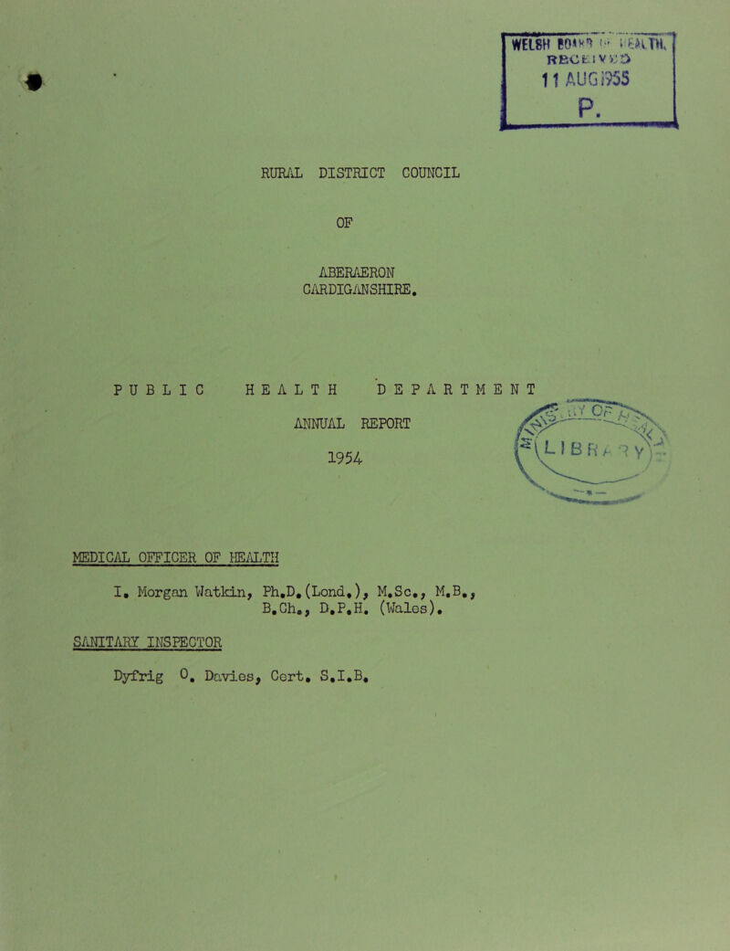 WELSH ; BECtIVKD 11 AUGi?5S P. T'’1 RURAL DISTRICT COUNCIL OF ABERAERON CARDIGMSHIRE. PUBLIC HEALTH DEPART ME ANNUAL REPORT 1954 MEDICAL OFFICER OF HE/lLTH I. Morgan Watkin, Ph.D,(Lond,), M,Sc,, M.B*, B.Ch., D.P.H. (Wales). S/vNITARY INSPECTOR Dyfrig 0, Davies^ Cert, S,I,B,