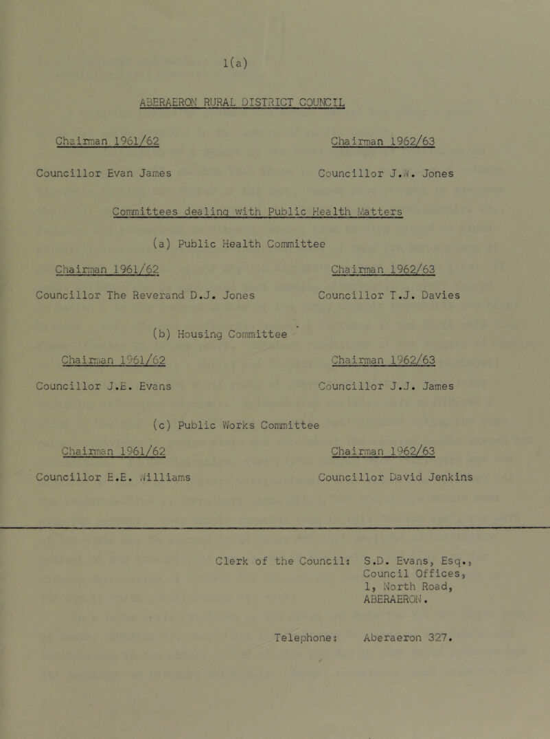 ABERAERai RURAL DISTRICT COUNCIL Che. Irma n 1961/62 Councillor Evan James Chairman 1962/63 Councillor J,M, Jones Committees dealing with Public Health Matters (a) Public Health Committee Chairman 1961/62 Chairman 1962/63 Councillor The Reverand D.J. Jones Councillor T.J. Davies (b) Housing Committee Chairman 1961/62 Councillor J.E. Evans Chairman 1962/63 Councillor J.J. James (c) Public Works Committee Chairman 1961/62 Councillor E.E. Williams Chairman 1962/63 Councillor David Jenkins Clerk of the Councils S.D. Evans, Esq Council Offices 1, North Road, ABERAERON. • s 9 Telephone s Aberaeron 327