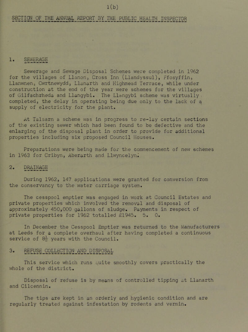 SECTION OF THE ANNUAL REPORT 3Y THE PUBLIC HEALTH INSPECTOR 1. SDVERAGE Sewerage and Sewage Disposal Schemes were completed in 1962 for the villages of Llanon, Cross Inn (Llandyssul), Ffosyffin, Llanwnens Cwrtnewyddj Llanarth and Highmead Terracej while under construction at the end of the year were schemes for the villages of Gilfachrheda and Llangybi. The Llangybi scheme was virtually f completed, the delay in operating being due only to the lack of a supply of electricity for the plant. at Talsarn a scheme v/as in progress to re-lay certain sections of the existing sewer v>/hich had been found to be defective and the enlarging of the disposal plant in order to provide for additional properties including six proposed Council Houses. Preparations were being made for the commencement of new schemes in 1963 for Cribyn, Aberarth and Llwyncelyn^ 2. D^njAGE During 1962, 147 applications were granted for conversion from the conservancy to the water carriage system. The cesspool emptier was engaged in work at Council Estates and private properties which involved the removal and disposal of approximately 450,000 gallons of sludge. Payments in respect of private properties for 1962 totalled £1945. 5. 0. In December the Cesspool Emptier was returned to the Manufacturers at Leeds for a complete overhaul after having completed a continuous service of years with the Council. 3' 5§Py§^.99LLECTION_^ND_DISPOSAL This service which runs quite smoothly covers practically the whole of the district. Disposal of refuse is by means of controlled tipping at Llanarth and Cilcennin. The tips are kept in an orderly and hygienic condition and are regularly treated against infestation by rodents and vermin.