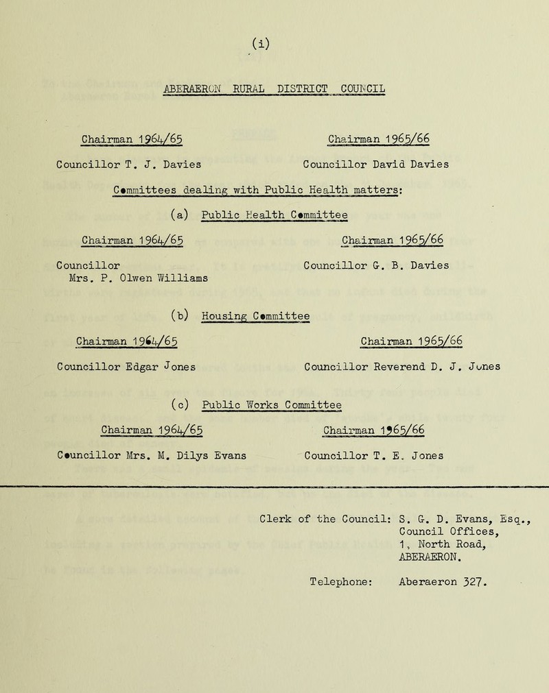 ABERAERON RURAL DISTRICT COUNCIL Chairman 196I-/65 Chairman 19&5/66 Councillor T. J. Davies Councillor David Davies Committees dealing with Public Health matters: (a) Public Health Committee Chairman 1964/65 Chairman 1965/66 Councillor Councillor G-. B. Davies Mrs. P. Olwen Williams (b) Housing Committee Chairman 1964/65 Chairman 1965/66 Councillor Edgar Jones Councillor Reverend D. J. Junes (c) Public Works Committee Chairman 1964/65 Chairman 1965/66 Councillor Mrs. M. Dilys Evans Councillor T. E. Jones Clerk of the Council: S. G. D. Evans, Esq., Council Offices, 1, North Road, ABERAERON. Telephone: Aberaeron 327.