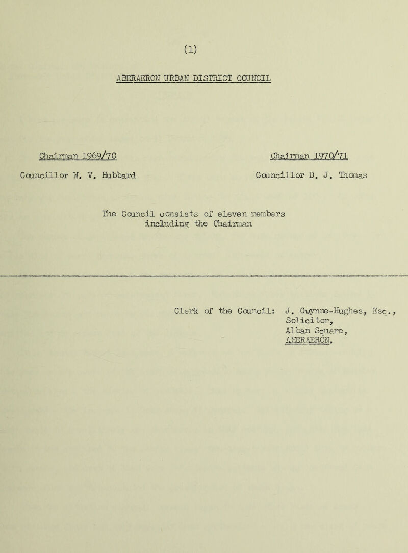 (1) Chairman Councillor W. ABERAERON URBAN DISTRICT COUNCIL -969/70 V. Hubbard Chairman 1970/71 Councillor 1). J. Thomas The Council consists of eleven members including the Chairman Clerk of the Council; J. Gwynne-Hughes, Esq., Solicitor, Alban Scruare, ABERAERON.