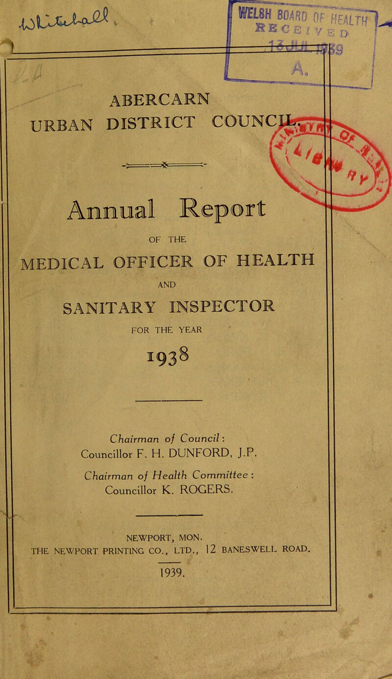 ““5 wl R E C E i y gj D. f !i fl A. abercarn URBAN DISTRICT COUNC. =*= Annual Report OF THE MEDICAL OFFICER OF HEALTH AND SANITARY INSPECTOR FOR THE YEAR Chairman of Council: Councillor F. H. DUNFORD, J.P. Chairman of Health Committee : Councillor K. ROGERS. NEWPORT, MON. THE NEWPORT PRINTING CO., LTD., 12 BANESWELL ROAD. 1939.