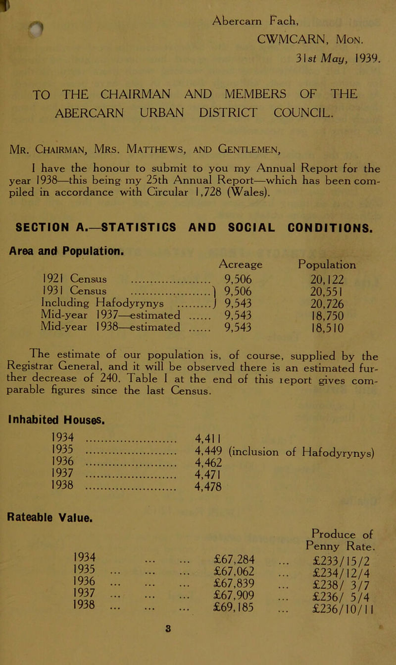 1 Abercarn Fach, CWMCARN, Mon. 31 st May, 1939. TO THE CHAIRMAN AND MEMBERS OF THE ABERCARN URBAN DISTRICT COUNCIL. Mr. Chairman, Mrs. Matthews, and Gentlemen, I have the honour to submit to you my Annual Report for the year 1938—this being my 25th Annual Report—which has been com- piled in accordance with Circular 1,728 (Wales). SECTION A.—STATISTICS AND SOCIAL CONDITIONS. Area and Population. Acreage 1921 Census 9,506 1931 Census ] 9,506 Including Hafodyrynys J 9,543 Mid-year 1937—estimated 9,543 Mid-year 1938—estimated 9,543 Population 20,122 20,551 20,726 18,750 18,510 The estimate of our population is, of course, supplied by the Registrar General, and it will be observed there is an estimated fur- ther decrease of 240. Table I at the end of this leport gives com- parable figures since the last Census. Inhabited Houses. 1934 1935 1936 1937 1938 4,411 4,449 (inclusion of Hafodyrynys) 4,462 4,471 4,478 Rateable Value. 1934 1935 1936 1937 1938 £67,284 £67,062 £67,839 £67,909 £69,185 Produce of Penny Rate. £233/15/2 £234/12/4 £238/ 3/7 £236/ 5/4 £236/10/11