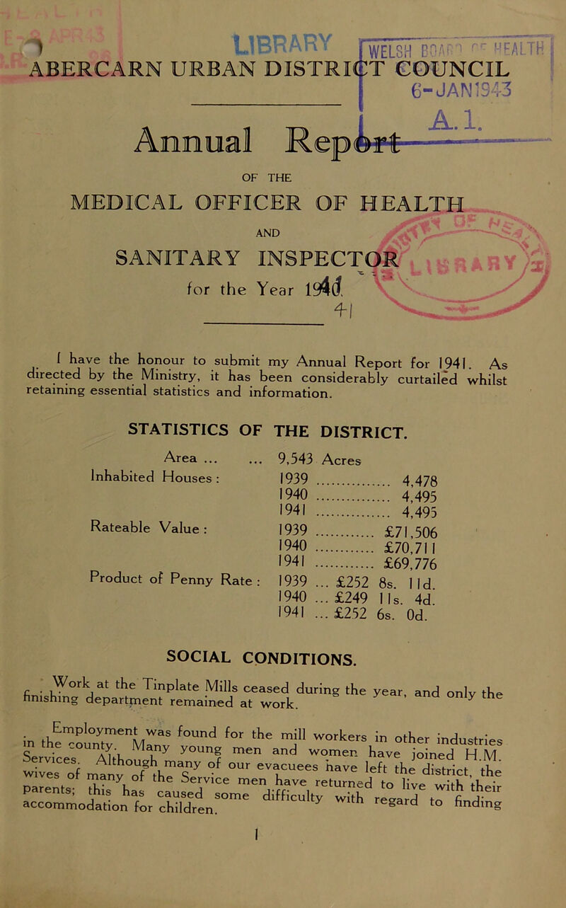 MEDICAL OFFICER OF HEALTH AND SANITARY INSPECTOR for the Year im. f have the honour to submit my Annual Report For 1941. As directed by the Ministry, it has been considerably curtailed whilst retaining essential statistics and information. STATISTICS OF THE DISTRICT. Area ... Inhabited Houses : Rateable Value : Product of Penny Rate : 9,543 Acres 1939 4,478 1940 4 495 1941 ; 4*493 1939 £71,506 1940 £70,711 1941 £69,776 1939 ... £252 8s. lid 1940 ... £249 I Is. 4d. 1941 ...£252 6s. Od SOCIAL CONDITIONS. Work at the Tinplate Mills ceased during the year, and only the finishing department remained at work. Y in the”ou„ytrnMrS fOUnd f°r the mj WOrkers in °'*> industries Services Ahh M u Y y°Unf men and womer- have joined H M wiles of manv oftJ%ny °f °UF T115 have >=ft Strict, the parents^ tea'llJTfi ^ accommodation for children. Y gard to finding