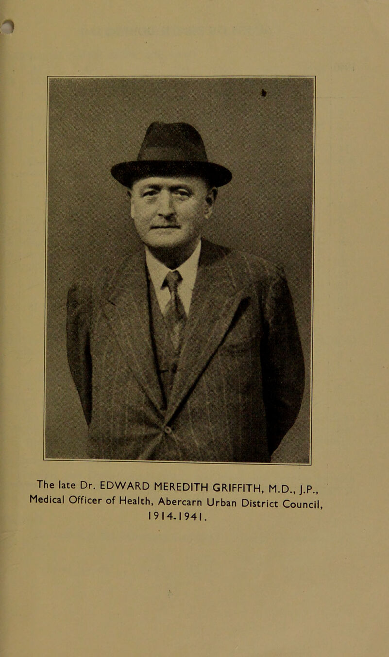 ) The late Dr. EDWARD MEREDITH GRIFFITH, M.D., J.P., Medical Officer of Health, Abercarn Urban District Council, 1914.1941.