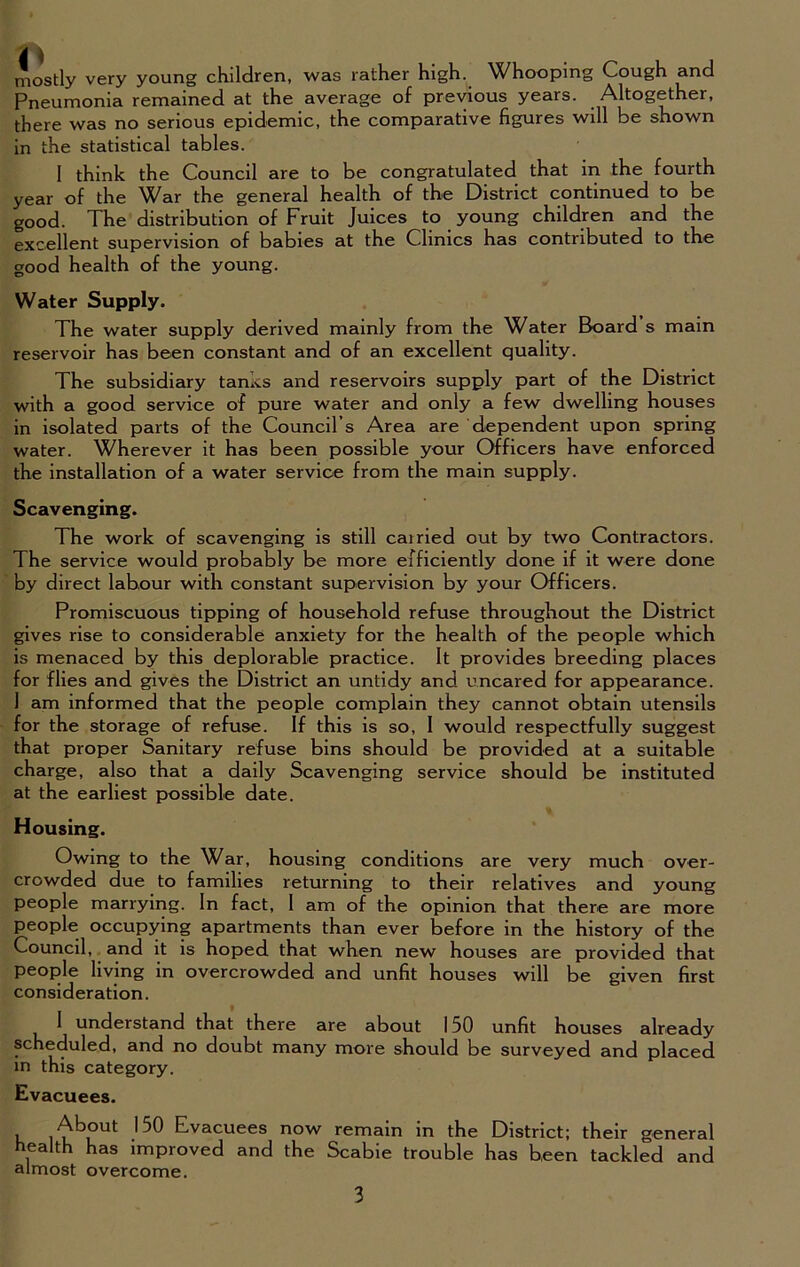 mostly very young children, was rather high. Whooping Cough and Pneumonia remained at the average of previous years. Altogether, there was no serious epidemic, the comparative figures will be shown in the statistical tables. 1 think the Council are to be congratulated that in the fourth year of the War the general health of the District continued to be good. The distribution of Fruit Juices to young children and the excellent supervision of babies at the Clinics has contributed to the good health of the young. Water Supply. The water supply derived mainly from the Water Board s main reservoir has been constant and of an excellent quality. The subsidiary tanks and reservoirs supply part of the District with a good service of pure water and only a few dwelling houses in isolated parts of the Council’s Area are dependent upon spring water. Wherever it has been possible your Officers have enforced the installation of a water service from the main supply. Scavenging. The work of scavenging is still cairied out by two Contractors. The service would probably be more efficiently done if it were done by direct labour with constant supervision by your Officers. Promiscuous tipping of household refuse throughout the District gives rise to considerable anxiety for the health of the people which is menaced by this deplorable practice. It provides breeding places for flies and gives the District an untidy and uncared for appearance. I am informed that the people complain they cannot obtain utensils for the storage of refuse. If this is so, I would respectfully suggest that proper Sanitary refuse bins should be provided at a suitable charge, also that a daily Scavenging service should be instituted at the earliest possible date. Housing. Owing to the War, housing conditions are very much over- crowded due to families returning to their relatives and young people marrying. In fact, I am of the opinion that there are more people occupying apartments than ever before in the history of the Council, and it is hoped that when new houses are provided that people living in overcrowded and unfit houses will be given first consideration. 1 understand that there are about 150 unfit houses already scheduled, and no doubt many more should be surveyed and placed in this category. Evacuees. About 150 Evacuees now remain in the District; their general health has improved and the Scabie trouble has been tackled and almost overcome.