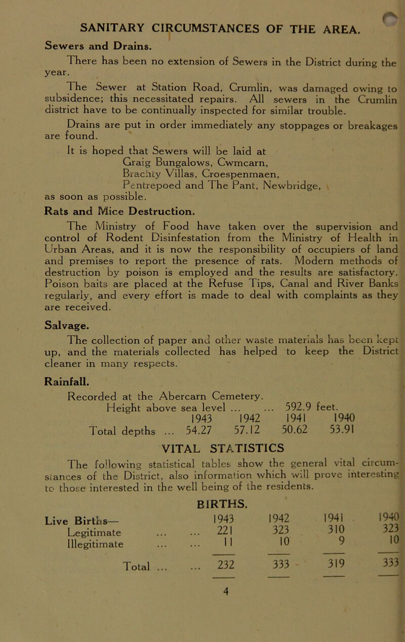 SANITARY CIRCUMSTANCES OF THE AREA. Sewers and Drains. There has been no extension of Sewers in the District during the year. The Sewer at Station Road, Crumlin, was damaged owing to subsidence; this necessitated repairs. All sewers in the Crumlin district have to be continually inspected for similar trouble. Drains are put in order immediately any stoppages or breakages are found. It is hoped that Sewers will be laid at Graig Bungalows, Cwmcarn, Brachty Villas, Croespenmaen, Pentrepoed and The Pant, Newbridge, as soon as possible. Rats and Mice Destruction. The Ministry of Food have taken over the supervision and control of Rodent Disinfestation from the Ministry of Health in Urban Areas, and it is now the responsibility of occupiers of land and premises to report the presence of rats. Modern methods of destruction by poison is employed and the results are satisfactory. Poison baits are placed at the Refuse Tips, Canal and River Banks regularly, and every effort is made to deal with complaints as they are received. Salvage. The collection of paper and other waste materials has been kept up, and the materials collected has helped to keep the District cleaner in many respects. Rainfall. Recorded at the Abercarn Cemetery. Height above sea level ... ... 592.9 feet. 1943 1942 1941 1940 Total depths ... 54.27 57.12 50.62 53.91 VITAL STATISTICS I he following statistical tables show the general vital circum- stances of the District, also information which will prove interesting to those interested in the well being of the residents. BIRTHS. 1943 1942 1941 1940 . 221 323 310 323 II 10 9 10 Live Births— Legitimate Illegitimate Total ... 232 333 319 333