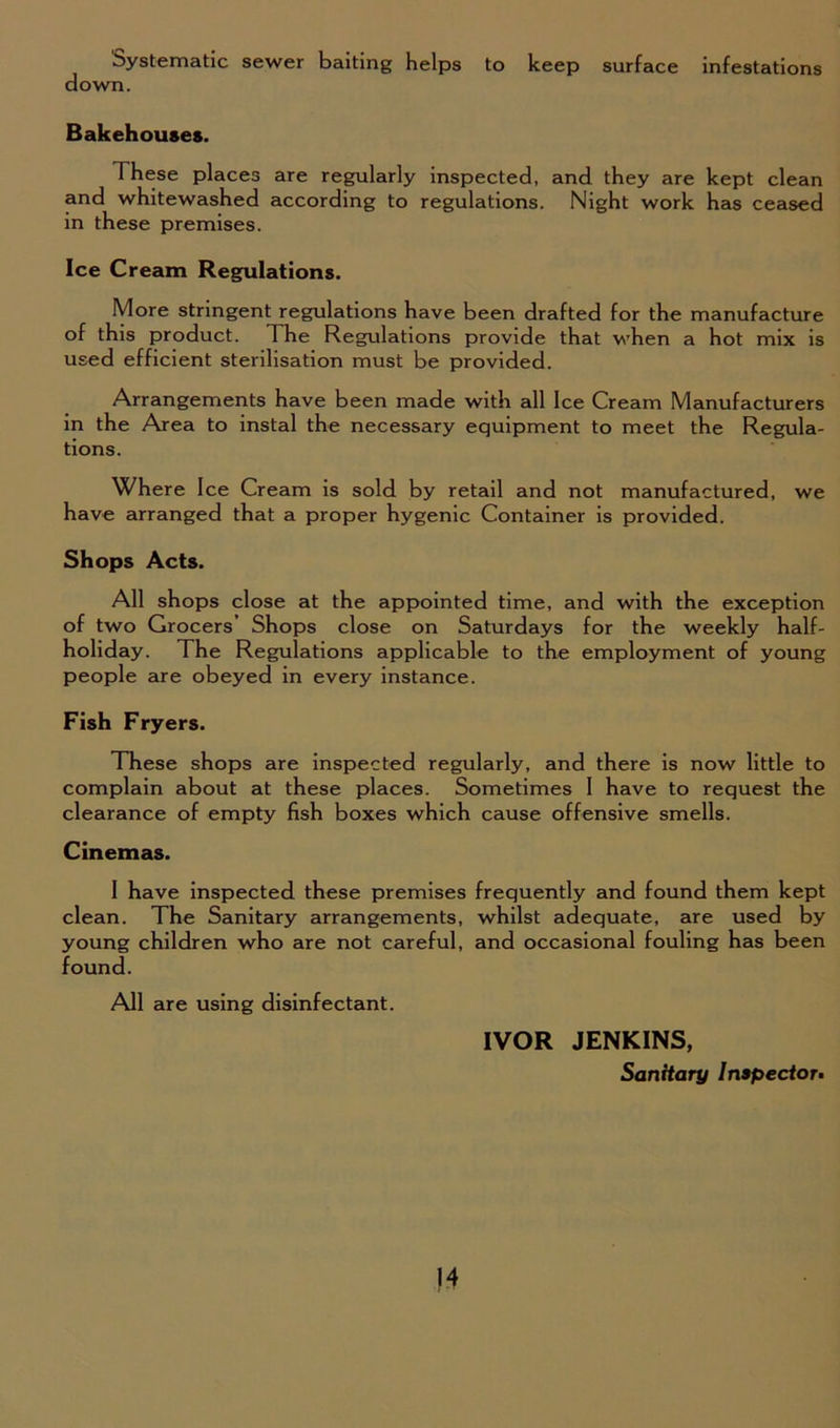 Systematic sewer baiting helps to keep surface infestations down. Bakehouses. 1 hese places are regularly inspected, and they are kept clean and whitewashed according to regulations. Night work has ceased in these premises. Ice Cream Regulations. More stringent regulations have been drafted for the manufacture of this product. The Regulations provide that when a hot mix is used efficient sterilisation must be provided. Arrangements have been made with all Ice Cream Manufacturers in the Area to instal the necessary equipment to meet the Regula- tions. Where Ice Cream is sold by retail and not manufactured, we have arranged that a proper hygenic Container is provided. Shops Acts. All shops close at the appointed time, and with the exception of two Grocers’ Shops close on Saturdays for the weekly half- holiday. The Regulations applicable to the employment of young people are obeyed in every instance. Fish Fryers. These shops are inspected regularly, and there is now little to complain about at these places. Sometimes I have to request the clearance of empty fish boxes which cause offensive smells. Cinemas. I have inspected these premises frequently and found them kept clean. The Sanitary arrangements, whilst adequate, are used by young children who are not careful, and occasional fouling has been found. All are using disinfectant. IVOR JENKINS, Sanitary Inspector.
