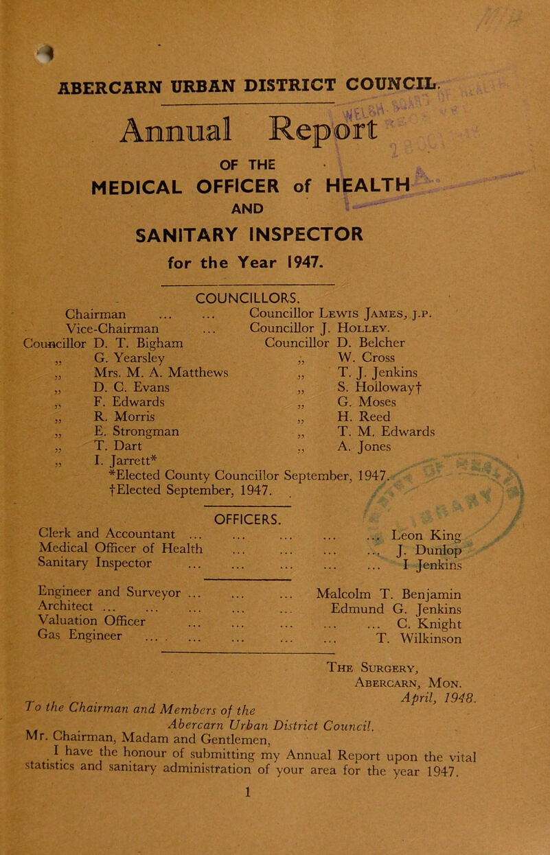 ABERCARN URBAN DISTRICT COUNCIL. ■ Annual Report OF THE MEDICAL OFFICER of HEALTH AND SANITARY INSPECTOR for the Year 1947. COUNCILLORS. Councillor Lewis James, j.p. Councillor J. Hollev. Councillor D. Belcher „ W. Cross Chairman Vice-Chairman Councillor D. T. Bigham „ G. Yearsley ,, Mrs. M. A. Matthews „ D. C. Evans „ F. Edwards „ R. Morris „ E. Strongman „ T. Dart „ I. Jarrett* *Elected County Councillor September, 1947. fElected September, 1947. T. J. Jenkins S. Hoilowayf G. Moses H. Reed T. M. Edwards A. Jones Clerk and Accountant ... Medical Officer of Health Sanitary Inspector Engineer and Surveyor ... Architect ... Valuation Officer Gas Engineer OFFICERS. ... Leon King ... J. Dunlop I Jenkins Malcolm T. Benjamin Edmund G. Jenkins C. Knight T. Wilkinson The Surgery, Abercarn, Mon. ~ , ■. . April, 1948. J o the Chairman and Members of the Abercarn Urban District Council. Mr. Chairman, Madam and Gentlemen, I have the honour of submitting my Annual Report upon the vital statistics and sanitary administration of your area for the year 1947. 1