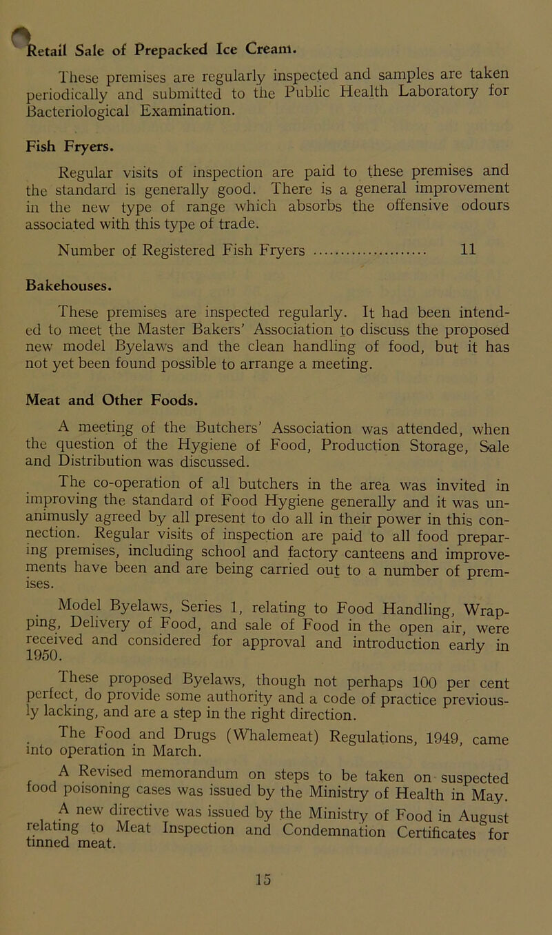 Retail Sale of Prepacked Ice Cream. These premises are regularly inspected and samples are taken periodically and submitted to the Public Health Laboratory for Bacteriological Examination. Fish Fryers. Regular visits of inspection are paid to these premises and the standard is generally good. There is a general improvement in the new type of range which absorbs the offensive odours associated with this type of trade. Number of Registered Fish Fryers 11 Bakehouses. These premises are inspected regularly. It had been intend- ed to meet the Master Bakers’ Association to discuss the proposed new model Byelaws and the clean handling of food, but it has not yet been found possible to arrange a meeting. Meat and Other Foods. A meeting of the Butchers’ Association was attended, when the question of the Hygiene of Food, Production Storage, Sale and Distribution was discussed. The co-operation of all butchers in the area was invited in improving the standard of Food Hygiene generally and it was un- animusly agreed by all present to do all in their power in this con- nection. Regular visits of inspection are paid to all food prepar- ing premises, including school and factory canteens and improve- ments have been and are being carried out to a number of prem- ises. Model Byelaws, Series 1, relating to Food Handling, Wrap- ping, Delivery of Food, and sale of Food in the open air, were received and considered for approval and introduction early in 1950. These proposed Byelaws, though not perhaps 100 per cent perfect, do provide some authority and a code of practice previous- ly lacking, and are a step in the right direction. The Food and Drugs (Whalemeat) Regulations, 1949, came into operation in March. A Revised memorandum on steps to be taken on suspected food poisoning cases was issued by the Ministry of Health in May. A new directive was issued by the Ministry of Food in August relating to Meat Inspection and Condemnation Certificates for tinned meat.