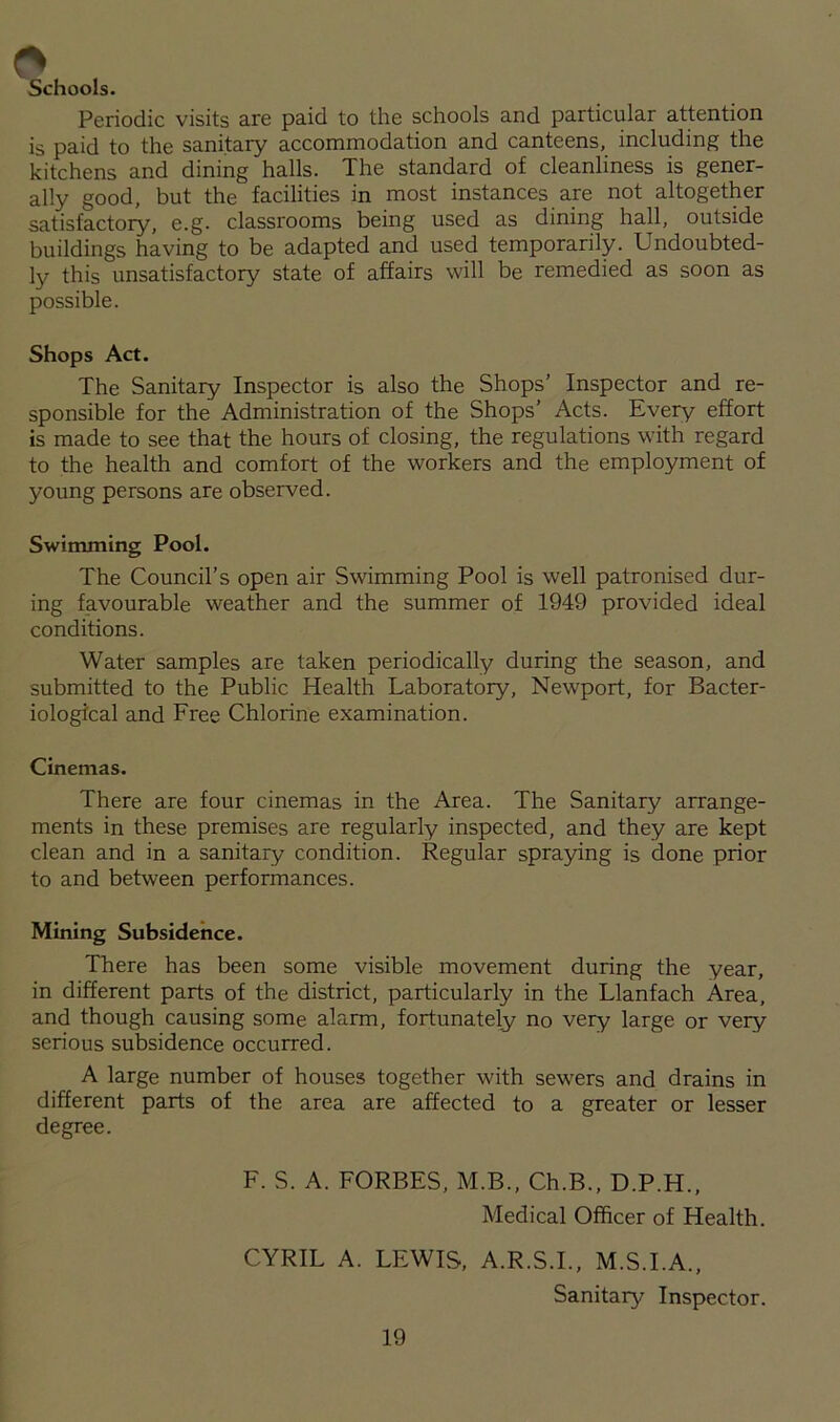 Schools. Periodic visits are paid to the schools and particular attention is paid to the sanitary accommodation and canteens, including the kitchens and dining halls. The standard of cleanliness is gener- ally good, but the facilities in most instances are not altogether satisfactory, e.g. classrooms being used as dining hall, outside buildings having to be adapted and used temporarily. Undoubted- ly this unsatisfactory state of affairs will be remedied as soon as possible. Shops Act. The Sanitary Inspector is also the Shops’ Inspector and re- sponsible for the Administration of the Shops’ Acts. Every effort is made to see that the hours of closing, the regulations with regard to the health and comfort of the workers and the employment of young persons are observed. Swimming Pool. The Council’s open air Swimming Pool is well patronised dur- ing favourable weather and the summer of 1949 provided ideal conditions. Water samples are taken periodically during the season, and submitted to the Public Health Laboratory, Newport, for Bacter- iological and Free Chlorine examination. Cinemas. There are four cinemas in the Area. The Sanitary arrange- ments in these premises are regularly inspected, and they are kept clean and in a sanitary condition. Regular spraying is done prior to and between performances. Mining Subsidence. There has been some visible movement during the year, in different parts of the district, particularly in the Llanfach Area, and though causing some alarm, fortunately no very large or very serious subsidence occurred. A large number of houses together with sewers and drains in different parts of the area are affected to a greater or lesser degree. F. S. A. FORBES, M.B., Ch.B., D.P.H., Medical Officer of Health. CYRIL A. LEWIS, A.R.S.I., M.S.I.A., Sanitary Inspector.
