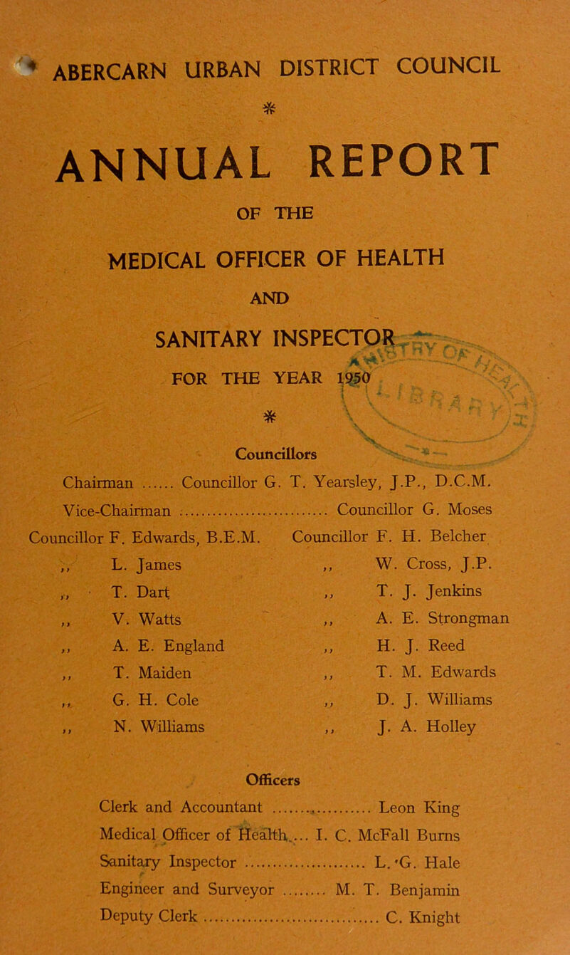 • ABERCARN URBAN DISTRICT COUNCIL * ANNUAL REPORT OF THE MEDICAL OFFICER OF HEALTH AND SANITARY INSPECTOR FOR THE YEAR 1950 i jj Councillors Chairman Councillor G. T. Yearsley, J.P., D.C.M. Vice-Chairman Councillor G. Moses Councillor F. Edwards, B.E.M. Councillor F. H. Belcher L. James ,, W. Cross, J.P. T. Dart ,, T. J. Jenkins V. Watts ,, A. E. Strongman A. E. England ,, H. J. Reed T. Maiden ,, T. M. Edwards G. H. Cole ,, D. J. Williams N. Williams J. A. Holley Officers Clerk and Accountant Medical Officer of Health,... I. C. McFall Burns Sanitary Inspector L. *G. Hale Engineer and Surveyor ... M. T. Benjamin Deputy Clerk