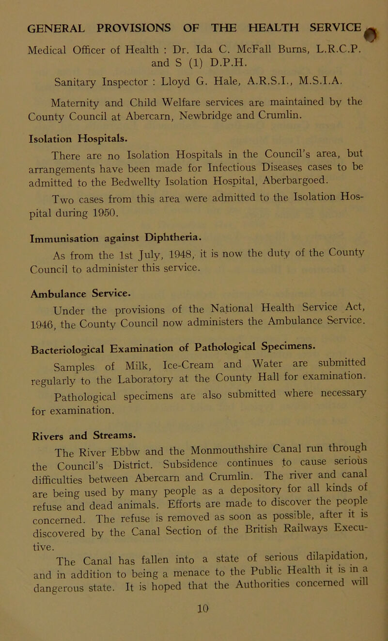 GENERAL PROVISIONS OF THE HEALTH SERVICE ^ Medical Officer of Health : Dr. Ida C. McFall Bums, L.R.C.P. and S (1) D.P.H. Sanitary Inspector : Lloyd G. Hale, A.R.S.I., M.S.I.A. Maternity and Child Welfare services are maintained by the County Council at Abercarn, Newbridge and Crumlin. Isolation Hospitals. There are no Isolation Hospitals in the Council’s area, but arrangements have been made for Infectious Diseases cases to be admitted to the Bedwellty Isolation Hospital, Aberbargoed. Two cases from this area were admitted to the Isolation Hos- pital during 1950. Immunisation against Diphtheria. As from the 1st July, 1948, it is now the duty of the County Council to administer this service. Ambulance Service. Under the provisions of the National Health Service Act, 1946, the County Council now administers the Ambulance Service. Bacteriological Examination of Pathological Specimens. Samples of Milk, Ice-Cream and Water are submitted regularly to the Laboratory at the County Hall for examination. Pathological specimens are also submitted where necessary for examination. Rivers and Streams. The River Ebbw and the Monmouthshire Canal run through the Council’s District. Subsidence continues to cause serious difficulties between Abercam and Crumlin. The river and canal are being used by many people as a depository for all kinds of refuse and dead animals. Efforts are made to discover the people concerned The refuse is removed as soon as possible, after it is discovered by the Canal Section of the British Railways Execu- tive. The Canal has fallen into a state of serious dilapidation, and in addition to being a menace to the Public Health it is in a dangerous state. It is hoped that the Authorities concerned will