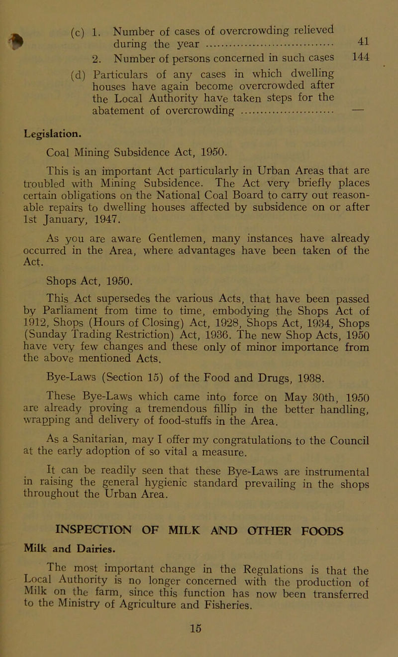 (c) 1. Number of cases of overcrowding relieved during the year 41 2. Number of persons concerned in such cases 144 (d) Particulars of any cases in which dwelling houses have again become overcrowded after the Local Authority have taken steps for the abatement of overcrowding Legislation. Coal Mining Subsidence Act, 1950. This is an important Act particularly in Urban Areas that are troubled with Mining Subsidence. The Act very briefly places certain obligations on the National Coal Board to carry out reason- able repairs to dwelling houses affected by subsidence on or after 1st January, 1947. As you are aware Gentlemen, many instances have already occurred in the Area, where advantages have been taken of the Act. Shops Act, 1950. This Act supersedes the various Acts, that have been passed by Parliament from time to time, embodying the Shops Act of 1912, Shops (Hours of Closing) Act, 1928, Shops Act, 1934, Shops (Sunday Trading Restriction) Act, 1936. The new Shop Acts, 1950 have very few changes and these only of minor importance from the above mentioned Acts. Bye-Laws (Section 15) of the Food and Drugs, 1938. These Bye-Laws which came into force on May 30th, 1950 are already proving a tremendous fillip in the better handling, wrapping and delivery of food-stuffs in the Area. As a Sanitarian, may I offer my congratulations to the Council at the early adoption of so vital a measure. It can be readily seen that these Bye-Laws are instrumental in raising the general hygienic standard prevailing in the shops throughout the Urban Area. INSPECTION OF MILK AND OTHER FOODS Milk and Dairies. The most important change in the Regulations is that the Local Authority is no longer concerned with the production of Milk on the farm, since this function has now been transferred to the Ministry of Agriculture and Fisheries.