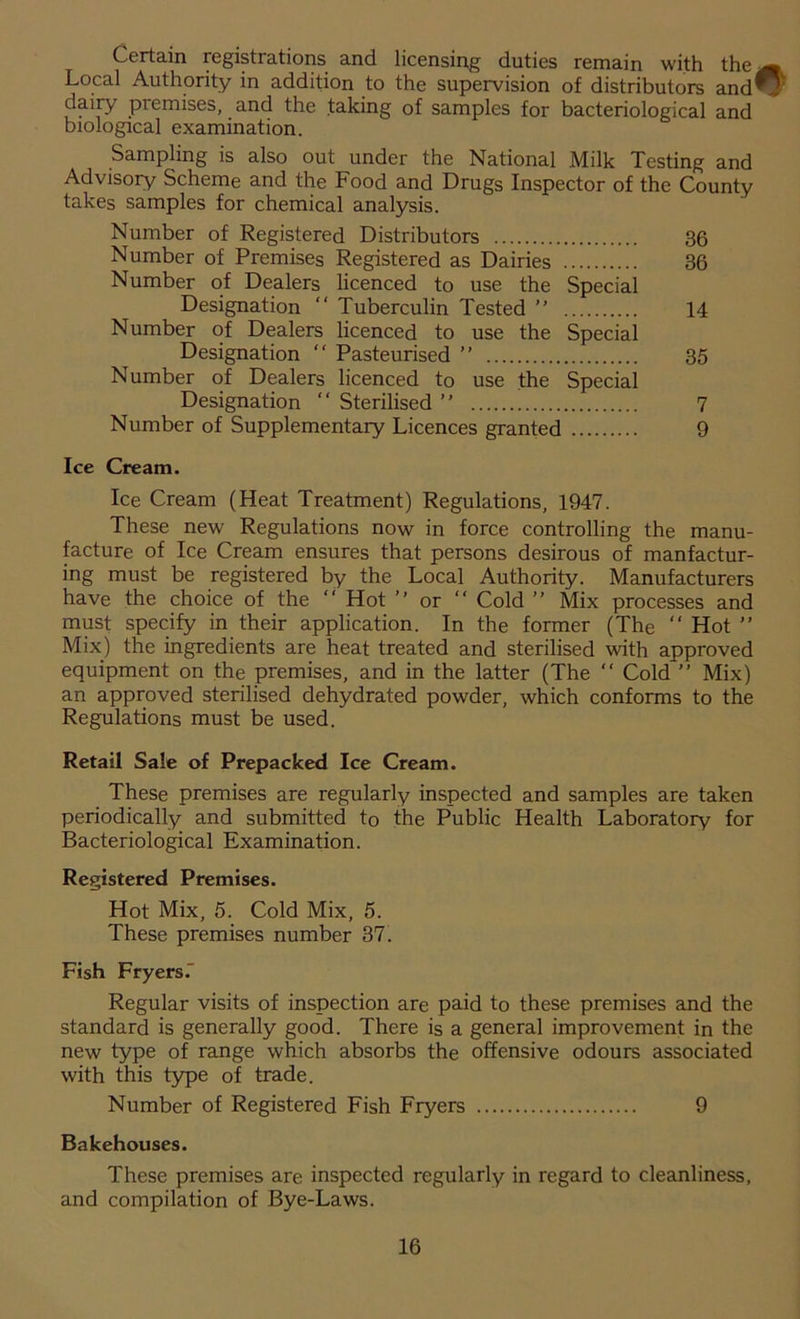 Certain registrations and licensing duties remain with the ^ Local Authority in addition to the supervision of distributors andO dairy piemises, and the taking of samples for bacteriological and biological examination. Sampling is also out under the National Milk Testing and Advisory Scheme and the Food and Drugs Inspector of the County takes samples for chemical analysis. Number of Registered Distributors 36 Number of Premises Registered as Dairies 36 Number of Dealers licenced to use the Special Designation “ Tuberculin Tested ” 14 Number of Dealers licenced to use the Special Designation “ Pasteurised ” 35 Number of Dealers licenced to use the Special Designation  Sterilised ” 7 Number of Supplementary Licences granted 9 Ice Cream. Ice Cream (Heat Treatment) Regulations, 1947. These new Regulations now in force controlling the manu- facture of Ice Cream ensures that persons desirous of manfactur- ing must be registered by the Local Authority. Manufacturers have the choice of the “ Hot ” or “ Cold ” Mix processes and must specify in their application. In the former (The “ Hot ” Mix) the ingredients are heat treated and sterilised with approved equipment on the premises, and in the latter (The “ Cold ” Mix) an approved sterilised dehydrated powder, which conforms to the Regulations must be used. Retail Sale of Prepacked Ice Cream. These premises are regularly inspected and samples are taken periodically and submitted to the Public Health Laboratory for Bacteriological Examination. Registered Premises. Hot Mix, 5. Cold Mix, 5. These premises number 37. Fish Fryers.' Regular visits of inspection are paid to these premises and the standard is generally good. There is a general improvement in the new type of range which absorbs the offensive odours associated with this type of trade. Number of Registered Fish Fryers 9 Bakehouses. These premises are inspected regularly in regard to cleanliness, and compilation of Bye-Laws.