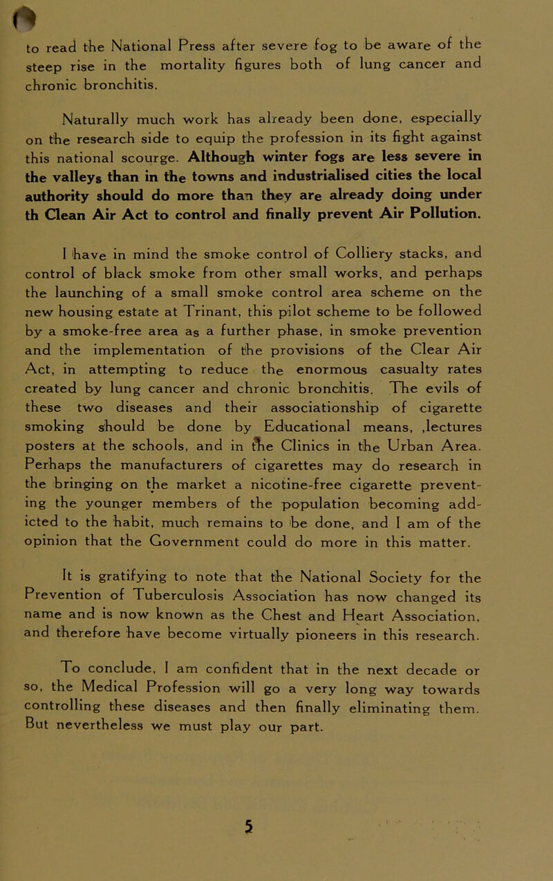 to read the National Press after severe fog to be aware of the steep rise in the mortality figures both of lung cancer and chronic bronchitis. Naturally much work has already been done, especially on the research side to equip the profession in its fight against this national scourge. Although winter fogs are less severe in the valleys than in the towns and industrialised cities the local authority should do more than they are already doing under th Clean Air Act to control and finally prevent Air Pollution. 1 have in mind the smoke control of Colliery stacks, and control of black smoke from other small works, and perhaps the launching of a small smoke control area scheme on the new housing estate at Trinant, this pilot scheme to be followed by a smoke-free area as a further phase, in smoke prevention and the implementation of the provisions of the Clear Air Act, in attempting to reduce the enormous casualty rates created by lung cancer and chronic bronchitis. The evils of these two diseases and their associationship of cigarette smoking should be done by Educational means, .lectures posters at the schools, and in tbe Clinics in the Urban Area. Perhaps the manufacturers of cigarettes may do research in the bringing on the market a nicotine-free cigarette prevent- ing the younger members of the population becoming add- icted to the habit, much remains to be done, and 1 am of the opinion that the Government could do more in this matter. It is gratifying to note that the National Society for the Prevention of Tuberculosis Association has now changed its name and is now known as the Chest and Heart Association, and therefore have become virtually pioneers in this research. To conclude, I am confident that in the next decade or so, the Medical Profession will go a very long way towards controlling these diseases and then finally eliminating them. But nevertheless we must play our part.