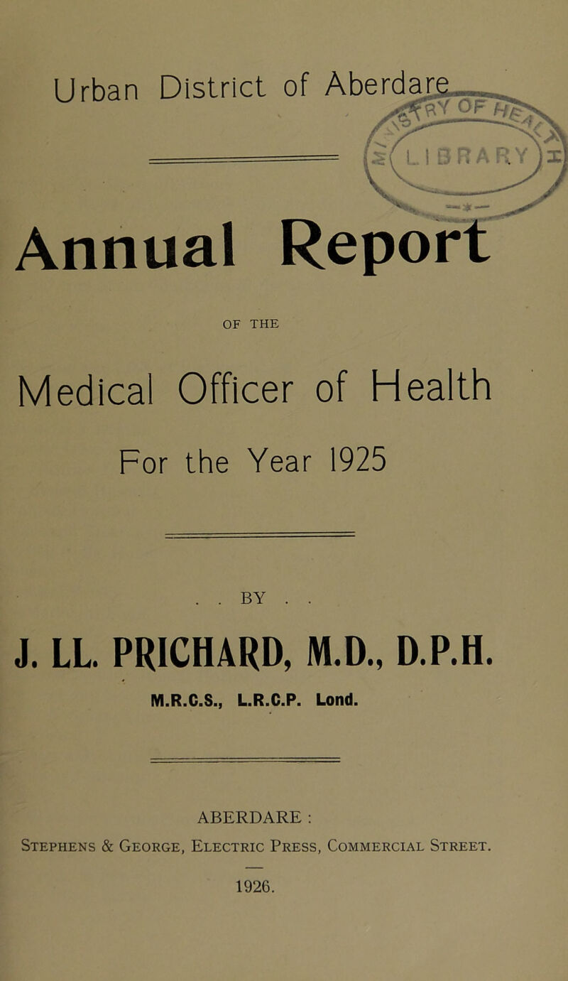 Urban District of Aberdar Annual Repor OF THE Medical Officer of Health For the Year 1925 . . BY . . J. LL PRICHARD, M.D., D.P.H. M.R.C.S., L.R.C.P. Lond. ABERDARE: Stephens & George, Electric Press, Commercial Street. 1926.