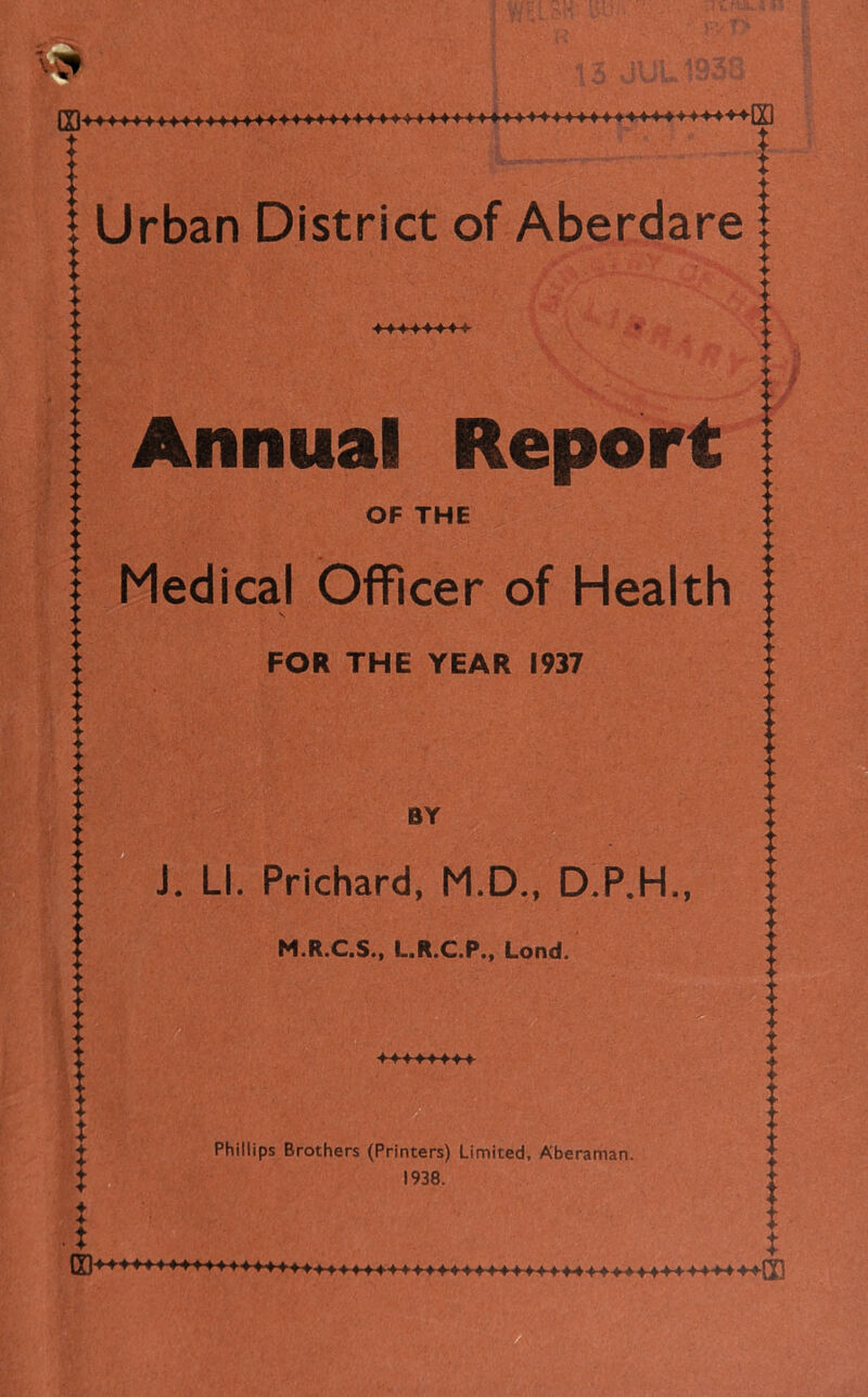 Urban District of Aberdare I 4- X I X Annual Report i OF THE Medical Officer of Health | FOR THE YEAR 1937 BY J. LI. Prichard, M.D., D.P.H., M.R.C.S., L.R.C.P., Lond. X X X Phillips Brothers (Printers) Limited, Aberaman. 1938.