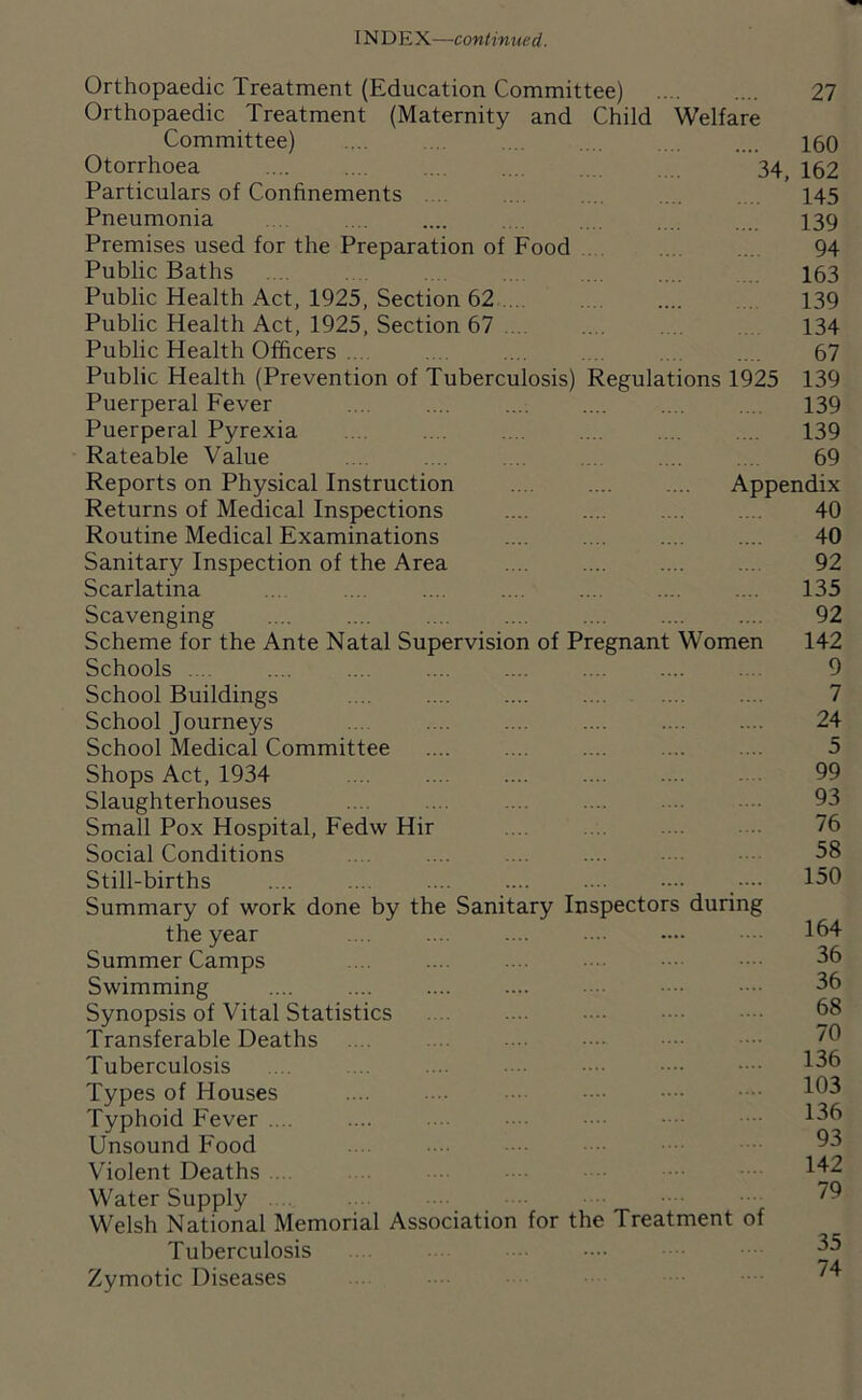 Orthopaedic Treatment (Education Committee) 27 Orthopaedic Treatment (Maternity and Child Welfare Committee) .... ... .... .... .... 160 Otorrhoea 34, 162 Particulars of Confinements 145 Pneumonia . . .... .... .. . . .. ... 139 Premises used for the Preparation of Food .. .. .. 94 Public Baths .. . .. . .... 163 Public Health Act, 1925, Section 62 139 Public Health Act, 1925, Section 67 134 Public Health Officers .... . .. .... .... .. .... 67 Public Health (Prevention of Tuberculosis) Regulations 1925 139 Puerperal Fever .... .... .... .... .... .... 139 Puerperal Pyrexia . .. . .. .... ... . .. 139 Rateable Value .... .... .. .... . .. . 69 Reports on Physical Instruction .. . .... .... Appendix Returns of Medical Inspections Routine Medical Examinations Sanitary Inspection of the Area Scarlatina Scavenging Scheme for the Ante Natal Supervision of Pregnant Women Schools .... .... .... .... .... School Buildings .... .... .... School Journeys School Medical Committee Shops Act, 1934 .... .... .... Slaughterhouses Small Pox Hospital, Fedw Hir Social Conditions Still-births .... .... .... .... • Summary of work done by the Sanitary Inspectors during the year Summer Camps Swimming Synopsis of Vital Statistics Transferable Deaths Tuberculosis Types of Houses .... •• ■••• Typhoid Fever .... Unsound Food Violent Deaths ... Water Supply .. Welsh National Memorial Association for the Treatment of Tuberculosis Zymotic Diseases 40 40 92 135 92 142 9 7 24 5 99 93 76 58 150 164 36 36 68 70 136 103 136 93 142 79 35 74