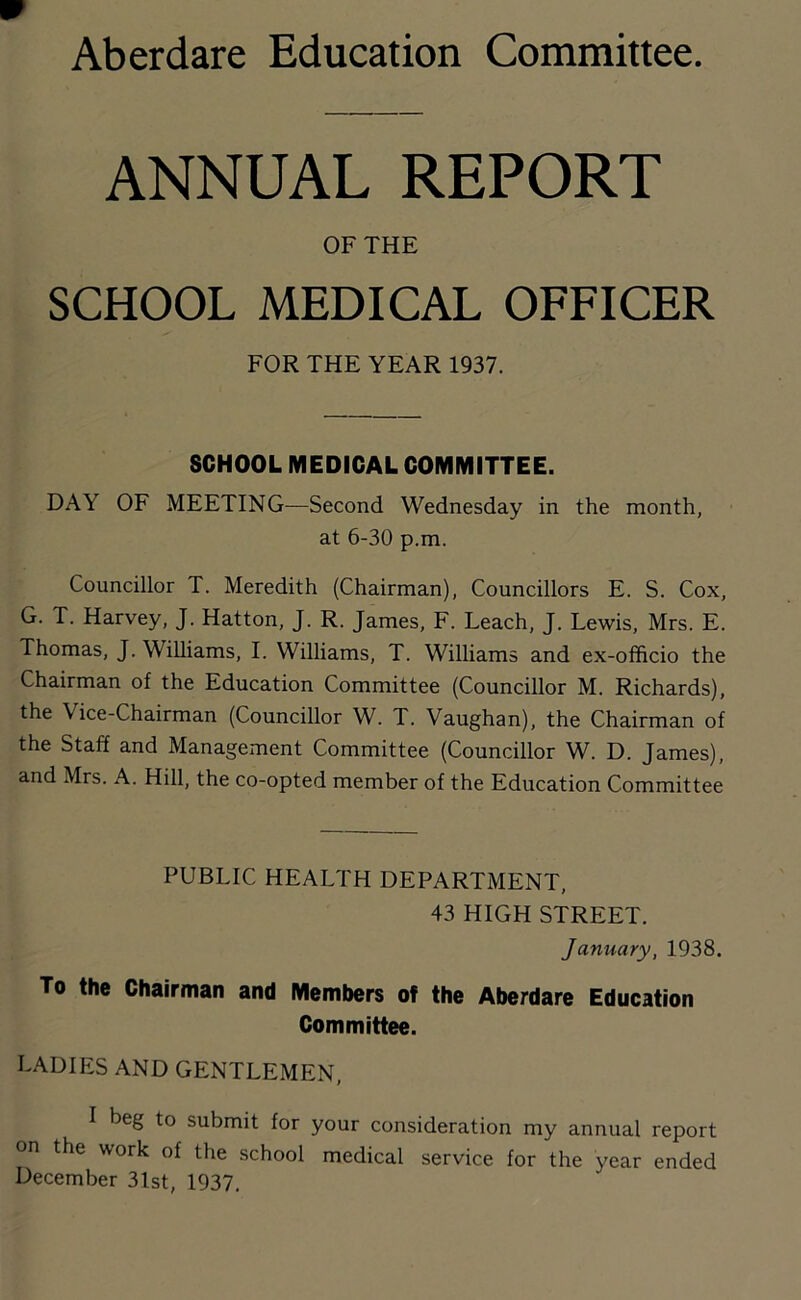 Aberdare Education Committee. ANNUAL REPORT OF THE SCHOOL MEDICAL OFFICER FOR THE YEAR 1937. SCHOOL MEDICAL COMMITTEE. DAY OF MEETING—Second Wednesday in the month, at 6-30 p.m. Councillor T. Meredith (Chairman), Councillors E. S. Cox, G. T. Harvey, J. Hatton, J. R. James, F. Leach, J. Lewis, Mrs. E. Thomas, J. Williams, I. Williams, T. Williams and ex-officio the Chairman of the Education Committee (Councillor M. Richards), the Vice-Chairman (Councillor W. T. Vaughan), the Chairman of the Staff and Management Committee (Councillor W. D. James), and Mrs. A. Hill, the co-opted member of the Education Committee PUBLIC HEALTH DEPARTMENT, 43 HIGH STREET. January, 1938. To the Chairman and Members of the Aberdare Education Committee. LADIES AND GENTLEMEN, I beg to submit for your consideration my annual report on the work of the school medical service for the year ended December 3lst, 1937.