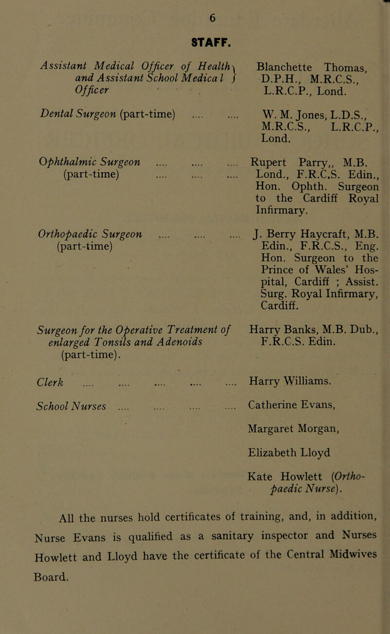 STAFF. Assistant Medical Officer of Healthy and Assistant School Medica I / Officer Dental Surgeon (part-time) ophthalmic Surgeon (part-time) Orthopaedic Surgeon (part-time) Blanchette Thomas, D.P.H.. M.R.C.S., L. R.C.P., Lond. W. M. Jones, L.D.S., M. R.C.S., L.R.C.P., Lond. Rupert Parry,, M.B. Lond., F.R.C.S. Edin., Hon. Ophth. Surgeon to the Cardiff Royal Infirmary. J. Berry Haycraft, M.B. Edin., F.R.C.S., Eng. Hon. Surgeon to the Prince of Wales’ Hos- pital, Cardiff ; Assist. Surg. Royal Infirmary, Cardiff, Surgeon for the Operative Treatment of enlarged Tonsils and Adenoids (part-time). Harry Banks, M.B, Dub., F.R.C.S. Edin. Clerk Harry Williams. School Nurses Catherine Evans, Margaret Morgan, Elizabeth Lloyd Kate Hewlett {Ortho- paedic Nurse). All the nurses hold certificates of training, and, in addition. Nurse Evans is qualified as a sanitary inspector and Nurses Hewlett and Lloyd have the certificate of the Central Midwives Board.