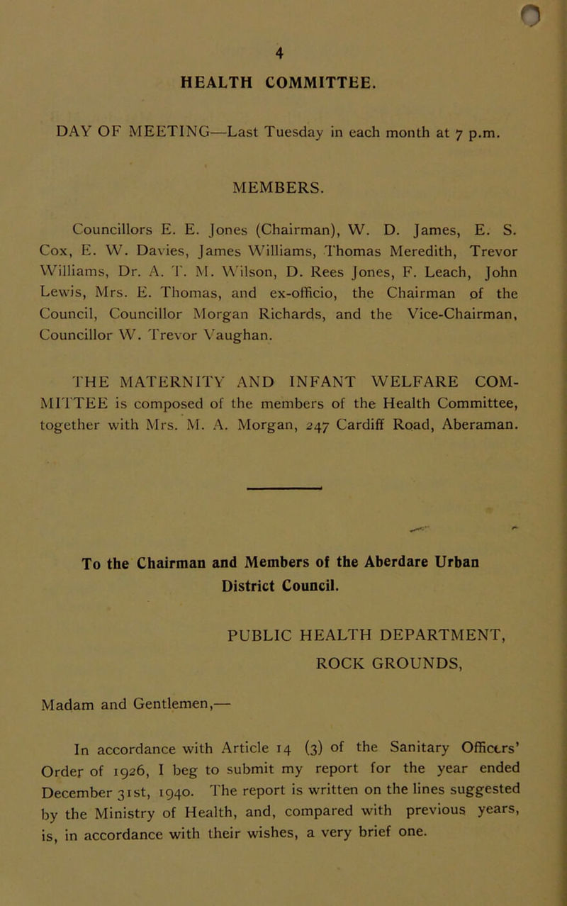 HEALTH COMMITTEE. 0 DAY OF' MEETING—Last Tuesday in each month at 7 p.m. MEMBERS. Councillors E. E. Jones (Chairman), W. D. James, E. S. Cox, E. W. Davies, James Williams, Thomas Meredith, Trevor Williams, Dr. A. T. M. Wilson, D. Rees Jones, F. Leach, John Lewis, Mrs. E. Thomas, and ex-officio, the Chairman of the Council, Councillor Morgan Richards, and the Vice-Chairman, Councillor W. Trevor Vaughan. THE MATERNITY AND INFANT WELFARE COM- MITTEE is composed of the members of the Health Committee, together with Mrs. M. A. Morgan, 247 Cardiff Road, Aberaman. To the Chairman and Members of the Aberdare Urban District Council. PUBLIC HEALTH DEPARTMENT, ROCK GROUNDS, Madam and Gentlemen,— In accordance with Article 14 (3) of the Sanitary Officers’ Order of 1926, I beg to submit my report for the year ended December 31st, 1940. The report is written on the lines suggested by the Ministry of Health, and, compared with previous years, is, in accordance with their wishes, a very brief one.