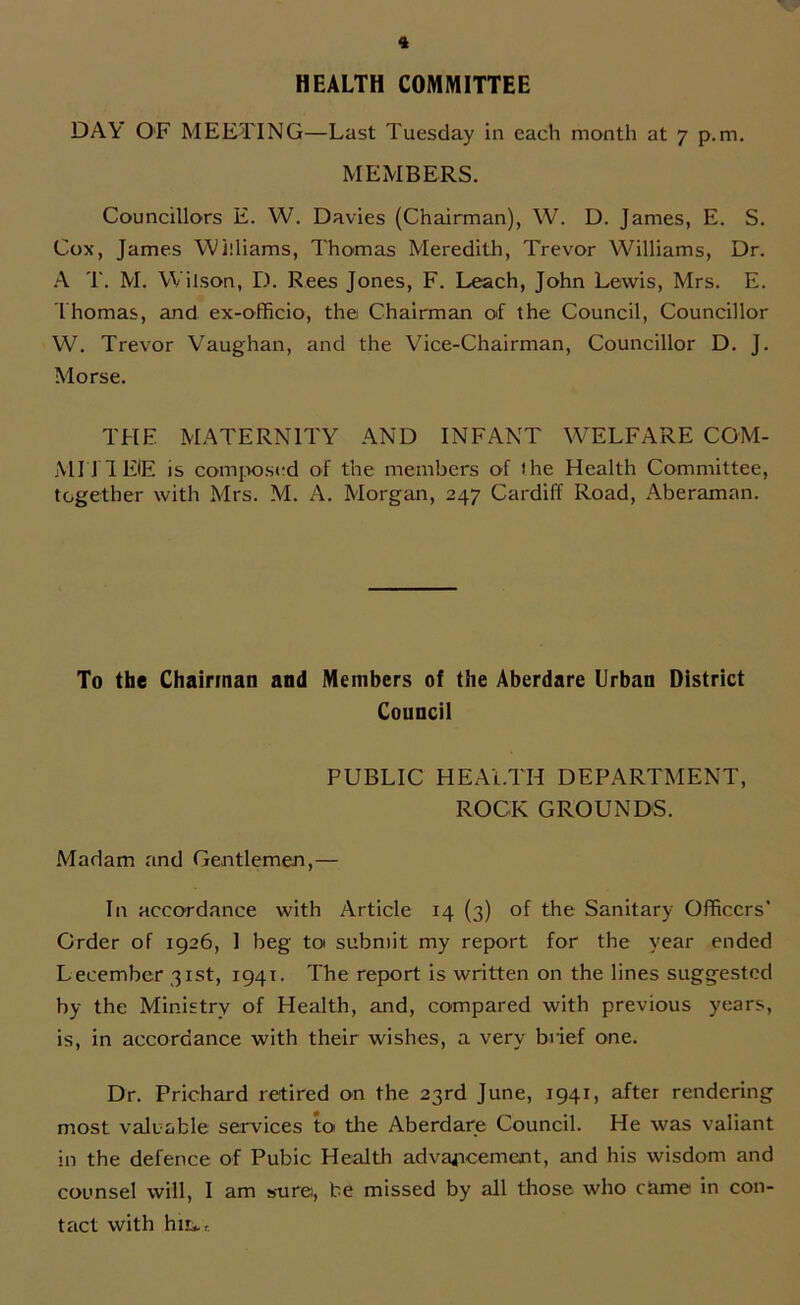 HEALTH COMMITTEE DAY OF MEETING—Last Tuesday in each month at 7 p.m. MEMBERS. Councillors E. W. Davies (Chairman), W. D. James, E. S. Cox, James Williams, Thomas Meredith, Trevor Williams, Dr. A T. M. Wilson, D. Rees Jones, F. Leach, John Lewis, Mrs. E. Thomas, and ex-officio, the Chairman of the Council, Councillor W. Trevor Vaughan, and the Vice-Chairman, Councillor D. J. Morse. THE MATERNITY AND INFANT WELFARE COM- MIT! EIE is composed of the members of the Health Committee, together with Mrs. M. A. Morgan, 247 Cardiff Road, Aberaman. To the Chairman and Members of the Aberdare Urban District Council PUBLIC HEALTH DEPARTMENT, ROCK GROUNDS. Madam and Gentlemen,— In accordance with Article 14 (3) of the Sanitary Officers’ Order of 1926, 1 beg toi submit my report for the year ended Lecember 31st, 1941. The report is written on the lines suggested by the Ministry of Health, and, compared with previous years, is, in accordance with their wishes, a very brief one. Dr. Prichard retired on the 23rd June, 1941, after rendering most valuable services to the Aberdare Council. He was valiant in the defence of Pubic Health advancement, and his wisdom and counsel will, I am sure, be missed by all those who came in con- tact with hiu„r