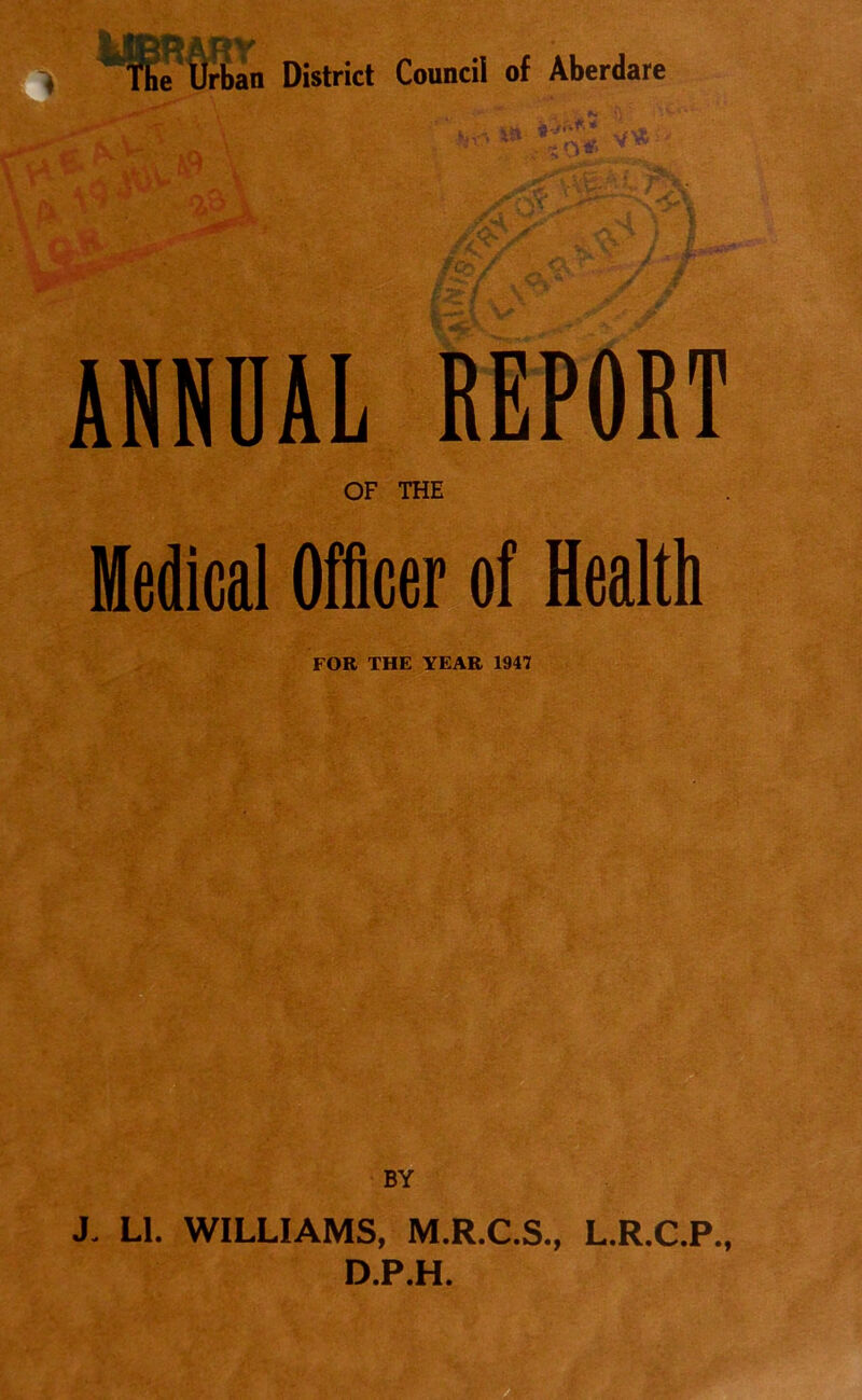 ANNUAL REPORT OF THE Medical Officer of Health FOR THE YEAR 1947 BY J. Ll. WILLIAMS, M.R.C.S., L.R.C.P., D.P.H.