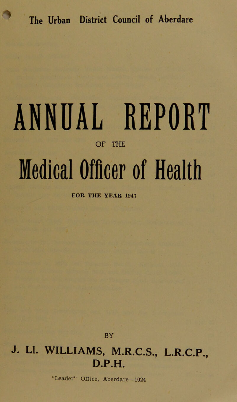 The Urban District Council of Aberdare ANNUAL REPORT OF THE Medical Officer of Health FOR THE YEAR 1947 BY J. LI. WILLIAMS, M.R.C.S., L.R.C.P., D.P.H. “Leader” Office, Aberdare—1024