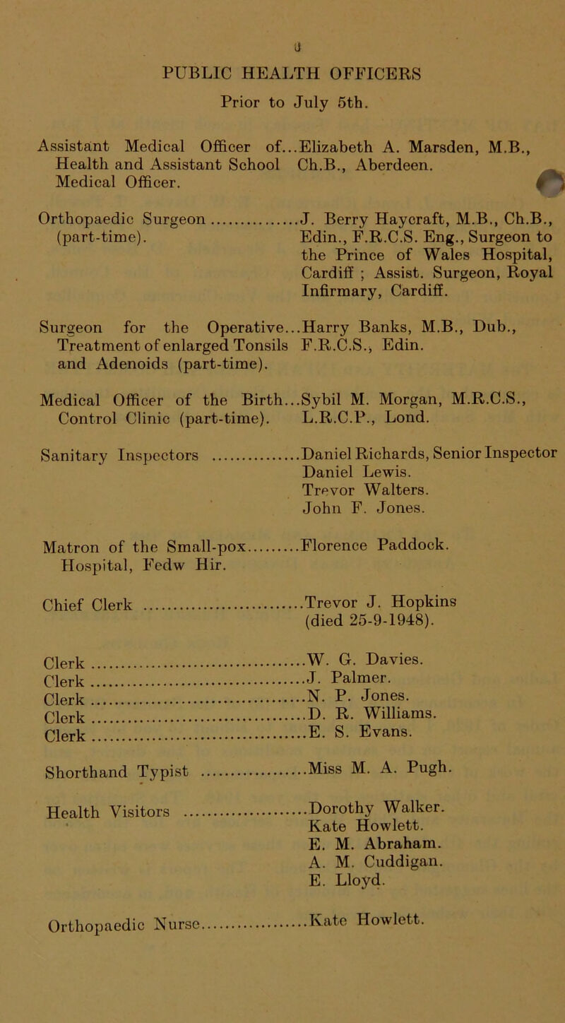 PUBLIC HEALTH OFFICERS Prior to July 5th. Assistant Medical Officer of. Health and Assistant School Medical Officer. .Elizabeth A. Marsden, M.B., Ch.B., Aberdeen. Orthopaedic Surgeon (part-time). .J. Berry Haycraft, M.B., Ch.B., Edin., F.R.C.S. Eng., Surgeon to the Prince of Wales Hospital, Cardiff ; Assist. Surgeon, Royal Infirmary, Cardiff. Surgeon for the Operative. Treatment of enlarged Tonsils and Adenoids (part-time). .Harry Banks, M.B., Dub., F.R.C.S., Edin. Medical Officer of the Birth. Control Clinic (part-time). ..Sybil M. Morgan, M.R.C.S., L.R.C.P., Lond. Sanitary Inspectors .Daniel Richards, Senior Inspector Daniel Lewis. Trevor Walters. John F. Jones. Matron of the Small-pox. Hospital, Fedw Hir. .Florence Paddock. Chief Clerk Trevor J. Hopkins (died 25-9-1948). Clerk W. G. Davies. Clerk J. Palmer. Clerk'...! N. P. Jones. Clerk D. R. Williams. Clerk E. S. Evans. Shorthand Typist Miss M. A. Pugh. Health Visitors Dorothy Walker. Kate Howlett. E. M. Abraham. A. M. Cuddigan. E. Lloyd. Orthopaedic Nurse Kate Howlett.