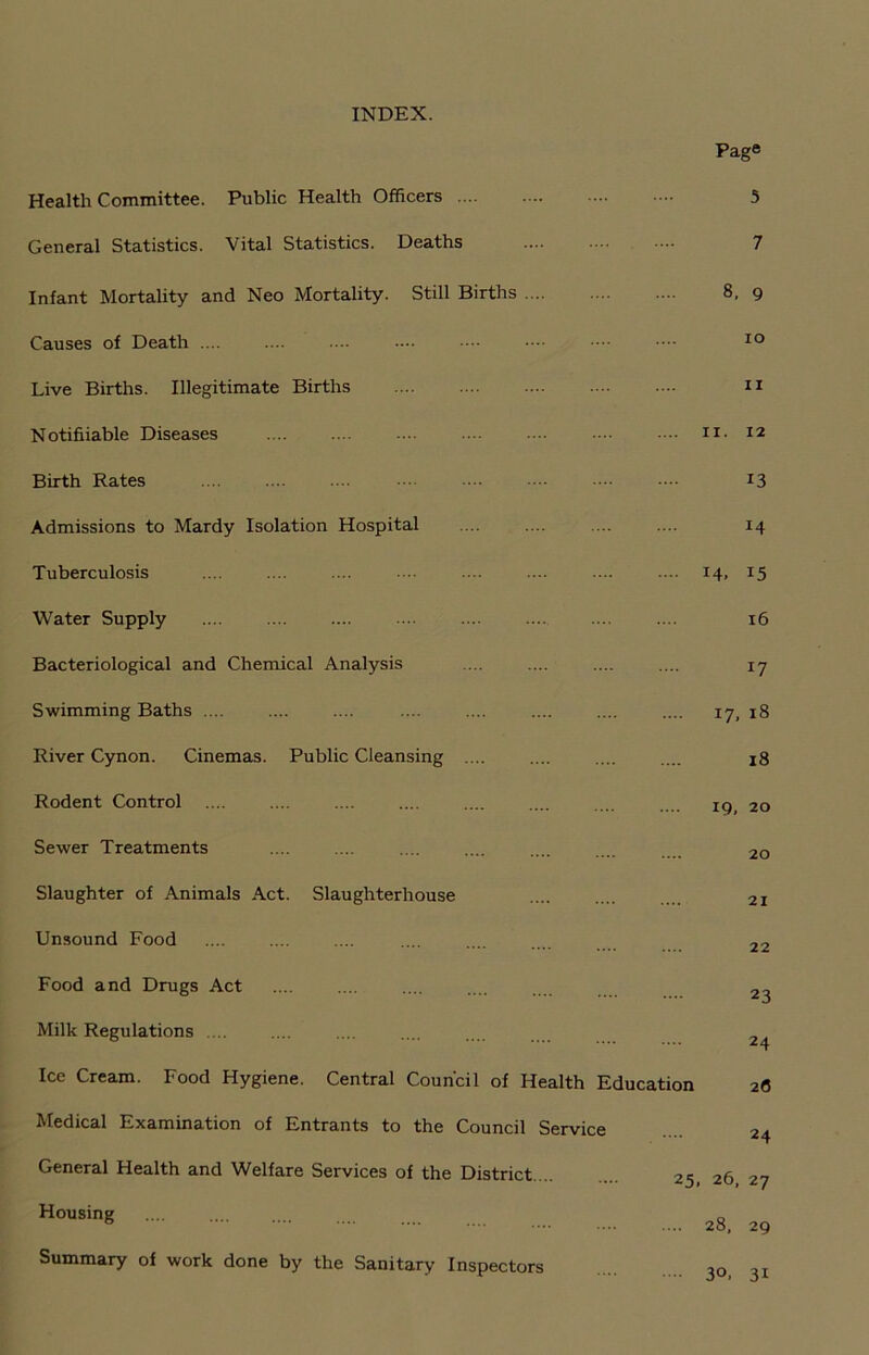 INDEX. Page Health Committee. Public Health Officers 5 General Statistics. Vital Statistics. Deaths 7 Infant Mortality and Neo Mortality. Still Births .... 8, 9 Causes of Death .... 10 Live Births. Illegitimate Births 11 Notifiiable Diseases 11. 12 Birth Rates 13 Admissions to Mardy Isolation Hospital 14 Tuberculosis .... 14, 15 Water Supply 16 Bacteriological and Chemical Analysis 17 Swimming Baths .... .... 17, 18 River Cynon. Cinemas. Public Cleansing .... 18 Rodent Control .... 19, 20 Sewer Treatments 20 Slaughter of Animals Act. Slaughterhouse 21 Unsound Food 22 Food and Drugs Act 23 Milk Regulations .... 24 Ice Cream. Food Hygiene. Central Council of Health Education 26 Medical Examination of Entrants to the Council Service 24 General Health and Welfare Services of the District. .. 25, 26, 27 Housing .... 28, 29 Summary of work done by the Sanitary Inspectors 30, 31