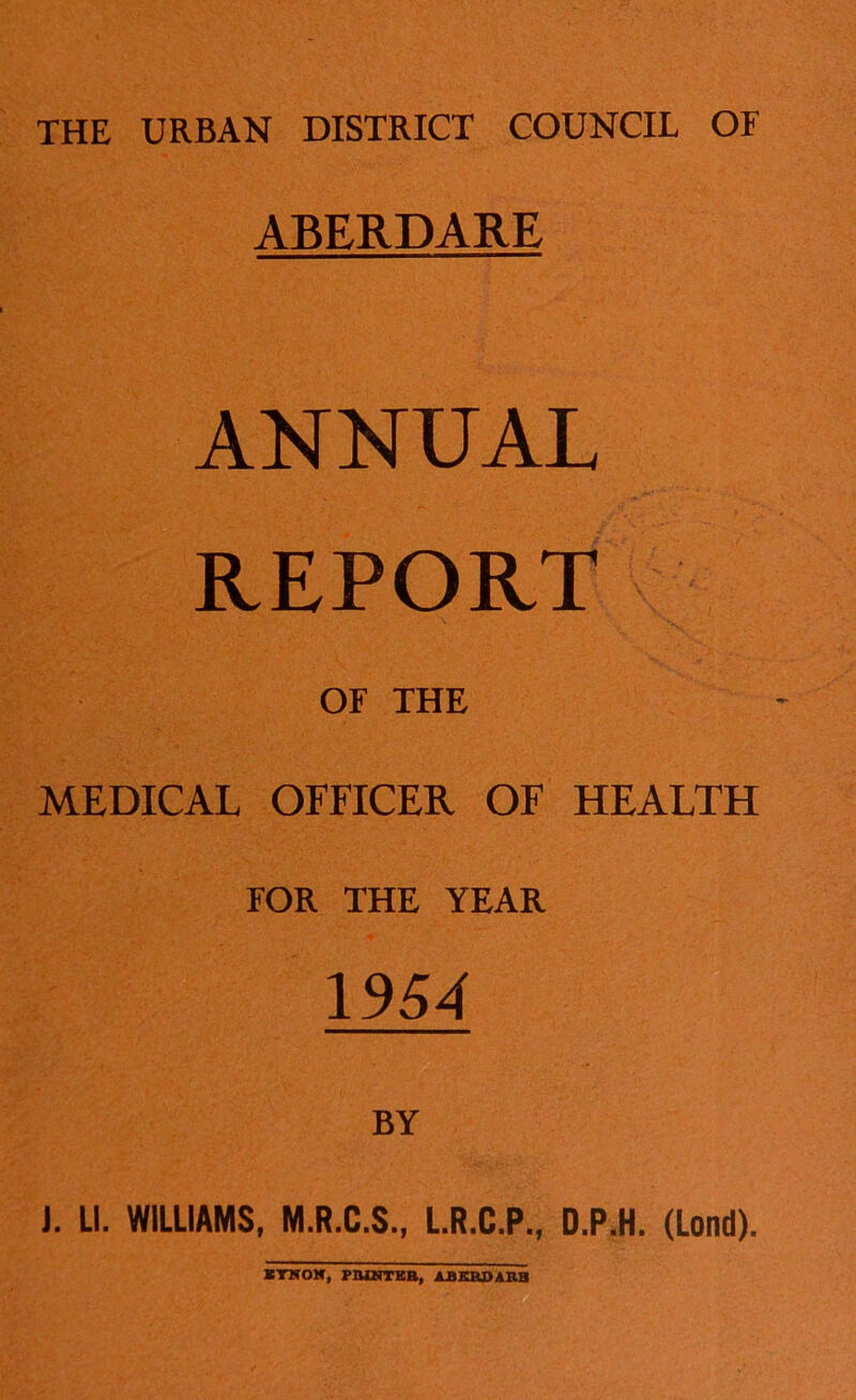 THE URBAN DISTRICT COUNCIL OF ABERDARE ANNUAL REPORT OF THE MEDICAL OFFICER OF HEALTH FOR THE YEAR 1954 J. LI. WILLIAMS, M.R.C.S., L.R.C.P., D.P.H. (Lond). ITSOH, PIUNTKB, AJBKKDAIIB