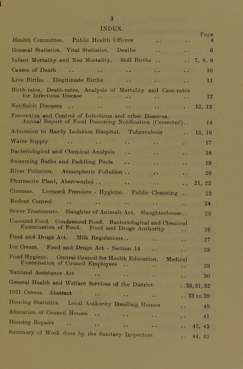 3 INDEX. Health Committee. Public Health Officers General Statistics. Vital Statistics. Deaths Infant Mortality and Neo Mortality. Still Births Causes of Death Live Births. Illegitimate Births Birth-rates, Death-rates, Analysis of Mortality and Case-rate for Infectious Disease Prevention ancj Control of Infectious and other Diseases. Annual Report of Food Poisoning Notification (Corrected] Admission to Mardy Isolation Hospital. Tuberculosis Water Supply Bacteriological and Chemical Analysis Swimming Baths and Paddling Pools River Pollution. Atmospheric Pollution Phurnacite Plant, Abercwmboi .. Cinemas. Licensed Premises - Hygiene. Public Cleansing Rodent Control Sewer Treatments. Slaughter of Animals Act. Slaughterhouse Unsound Food. Condemned Food. Bacteriological and Chemical Examination of Food. Food and Drugs Authority Food arid Drugs Act. Milk Regulations. . Ice Cream. Food and Drugs Act - Section 14 Food Hygiene. Central Council for Health Education. Examination of Council Employees .. National Assistance Act General Health and Welfare Services of the District 1951 Census. Abstract Housing Statistics. Local Authority Dwelling Houses Allocation of Council Houses Housing Repairs Summary of Work done by the Sanitary Inspectors Medical Pag 6 7, 8, 9 10 11 12 14 15, 1G 17 18 19 20 21, 22 23 24 25 26 27 28 29 30 30,31,32 33 to 39 40 41 42, 43 44, 45 ^ ©