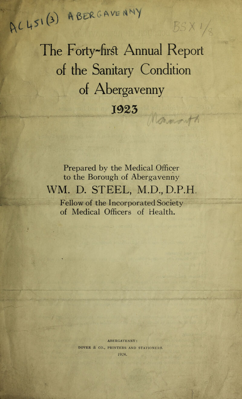 The Forty ~fir& Annual Report of the Sanitary Condition of Abergavenny m3 Prepared by the Medical Officer to the Borough of Abergavenny WM. D. STEEL, M.D.,D.P.H. Fellow of the Incorporated Society of Medical Officers of Health. ABERGAVENNY: DOVER & CO., PRINTERS AND STATIONERS.