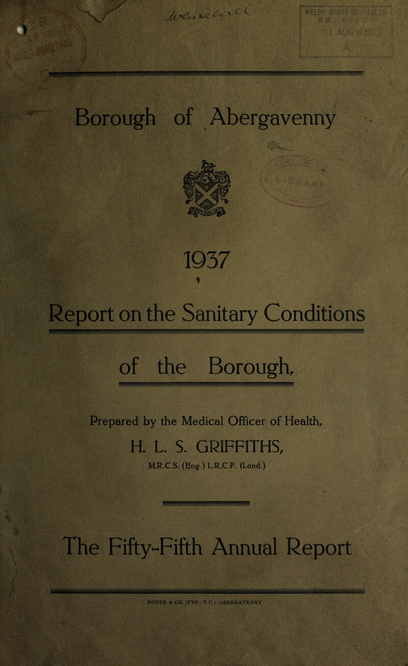 of ===== Borough of Abergavenny 1937 Report on the Sanitary Conditions of the Borough, Prepared by the Medical Officer of Health, H. L. S. GRIFFITHS, M.R.C.S. (Eng.) L.R.C.P. (Lond.) The Fifty-Fifth Annual Report DOVER & CO. (TYP., T.U.), ABERGAVENNY.