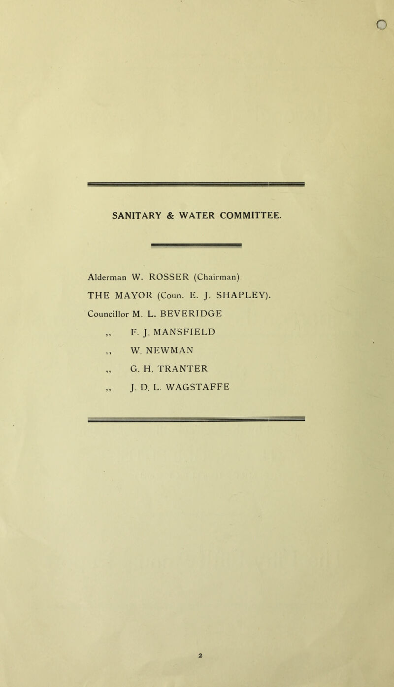 SANITARY & WATER COMMITTEE. Alderman W. ROSSER (Chairman). THE MAYOR (Coun. E. J. SHAPLEY). Councillor M. L. BEVERIDGE ,, F. J. MANSFIELD ,, W. NEWMAN ,, G. H. TRANTER ,, J. D. L. WAGSTAFFE