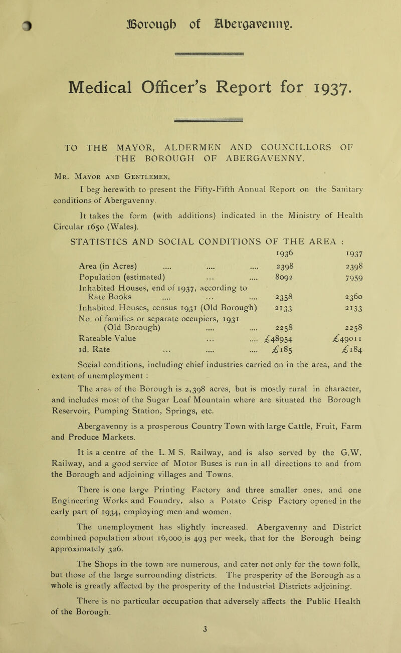 Medical Officer’s Report for 1937. TO THE MAYOR, ALDERMEN AND COUNCILLORS OF THE BOROUGH OF ABERGAVENNY. Mr. Mayor and Gentlemen, I beg herewith to present the Fifty-Fifth Annual Report on the Sanitary conditions of Abergavenny. It takes the form (with additions) indicated in the Ministry of Health Circular 1650 (Wales). STATISTICS AND SOCIAL CONDITIONS OF THE AREA : J9 36 1937 Area (in Acres) 2398 2398 Population (estimated) 8092 7959 Inhabited Houses, end of 1937, according to Rate Books 2358 2360 Inhabited Houses, census 1931 (Old Borough) 2133 2133 No. of families or separate occupiers, 1931 (Old Borough) 2258 2258 Rateable Value /48954 ^49°11 id. Rate ^185 ^184 Social conditions, including chief industries carried on in the area, and the extent of unemployment : The area of the Borough is 2,398 acres, but is mostly rural in character, and includes most of the Sugar Loaf Mountain where are situated the Borough Reservoir, Pumping Station, Springs, etc. Abergavenny is a prosperous Country Town with large Cattle, Fruit, Farm and Produce Markets. It is a centre of the L. M S. Railway, and is also served by the G.W. Railway, and a good service of Motor Buses is run in all directions to and from the Borough and adjoining villages and Towns. There is one large Printing Factory and three smaller ones, and one Engineering Works and Foundry, also a Potato Crisp Factory opened in the early part of 1934, employing men and women. The unemployment has slightly increased. Abergavenny and District combined population about 16,000 is 493 per week, that for the Borough being approximately 326. The Shops in the town are numerous, and cater not only for the town folk, but those of the large surrounding districts. The prosperity of the Borough as a whole is greatly affected by the prosperity of the Industrial Districts adjoining. There is no particular occupation that adversely affects the Public Health of the Borough.